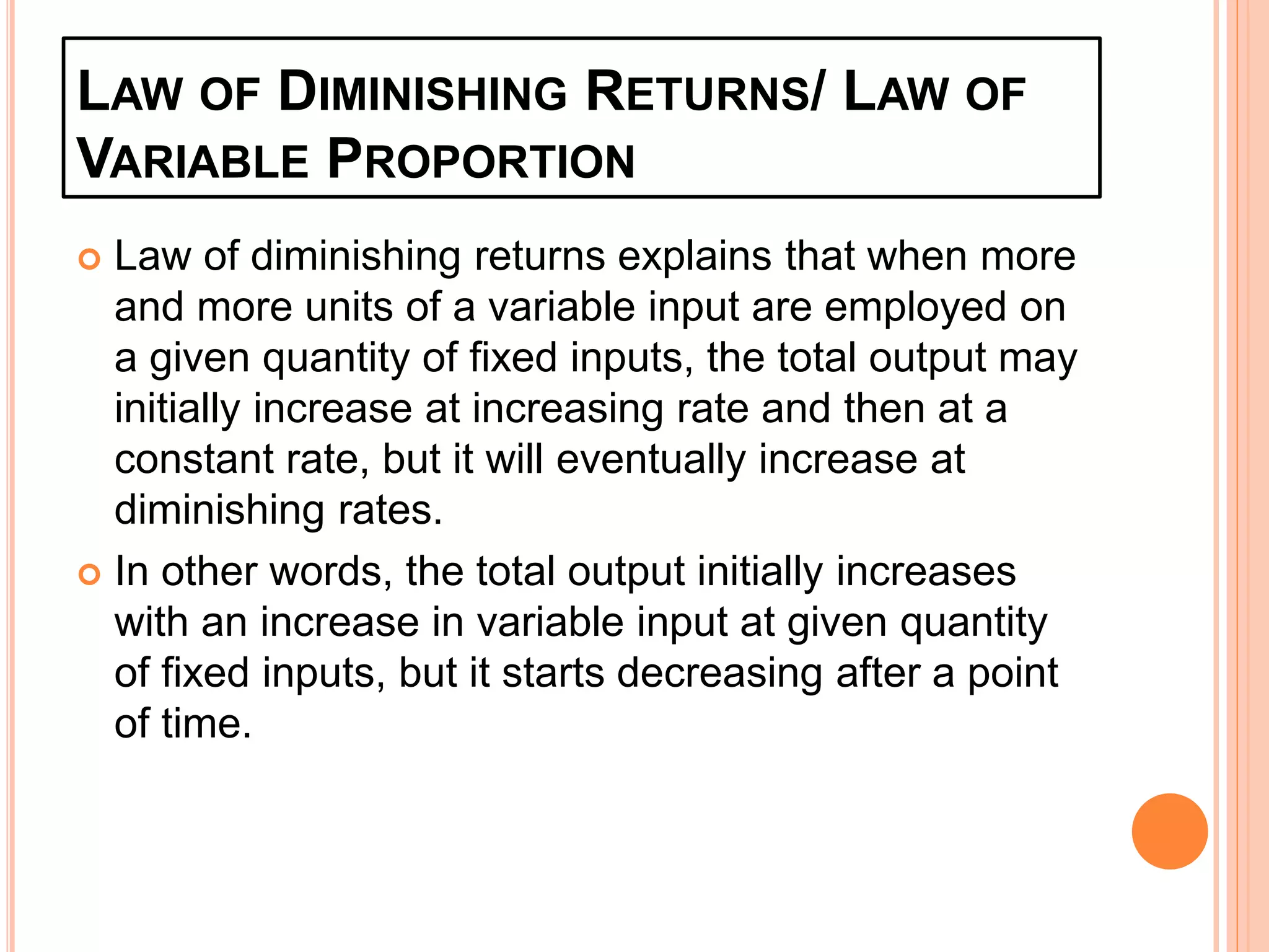LAW OF DIMINISHING RETURNS/ LAW OF
VARIABLE PROPORTION
 Law of diminishing returns explains that when more
and more units of a variable input are employed on
a given quantity of fixed inputs, the total output may
initially increase at increasing rate and then at a
constant rate, but it will eventually increase at
diminishing rates.
 In other words, the total output initially increases
with an increase in variable input at given quantity
of fixed inputs, but it starts decreasing after a point
of time.
 