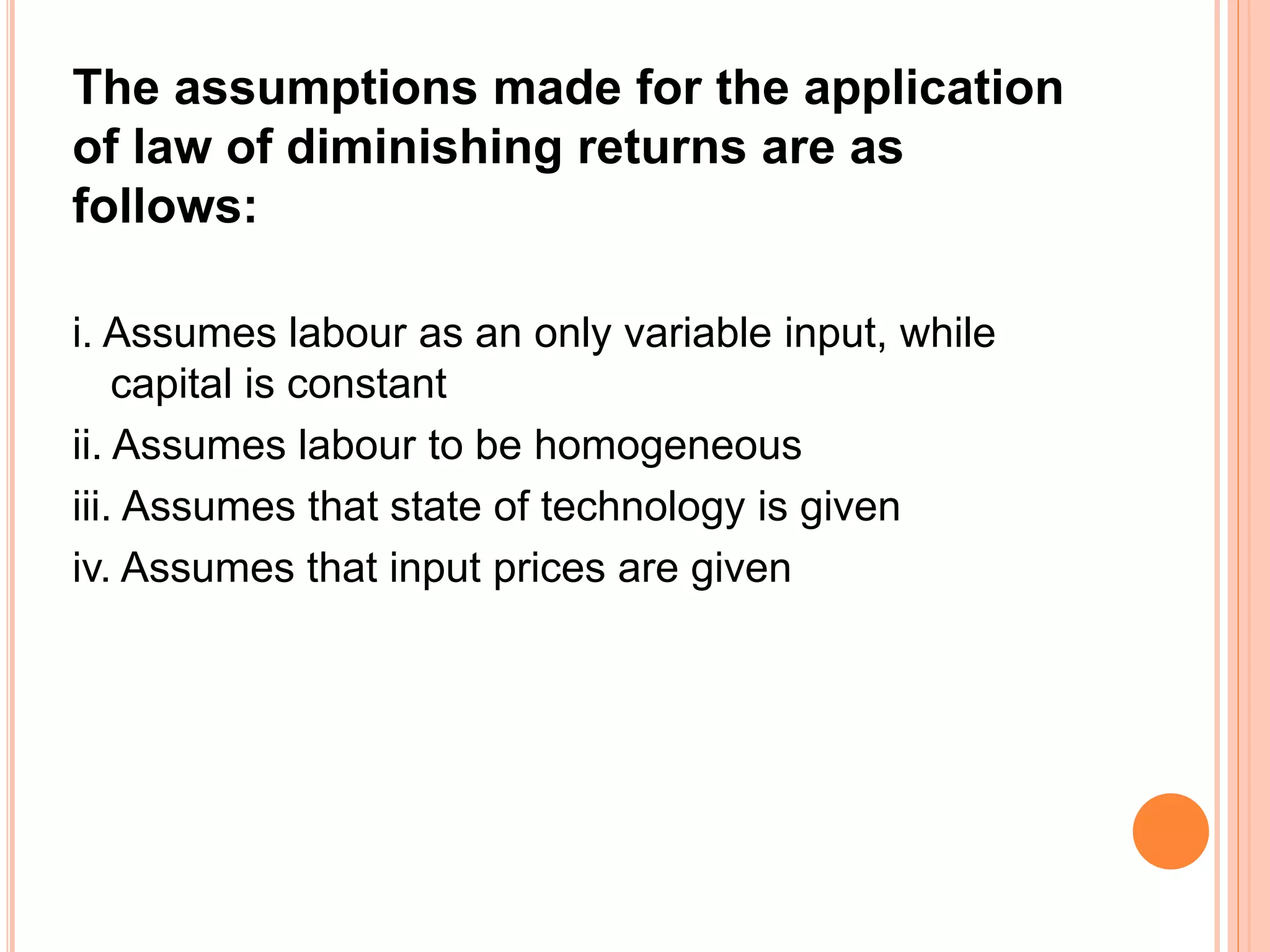 The assumptions made for the application
of law of diminishing returns are as
follows:
i. Assumes labour as an only variable input, while
capital is constant
ii. Assumes labour to be homogeneous
iii. Assumes that state of technology is given
iv. Assumes that input prices are given
 