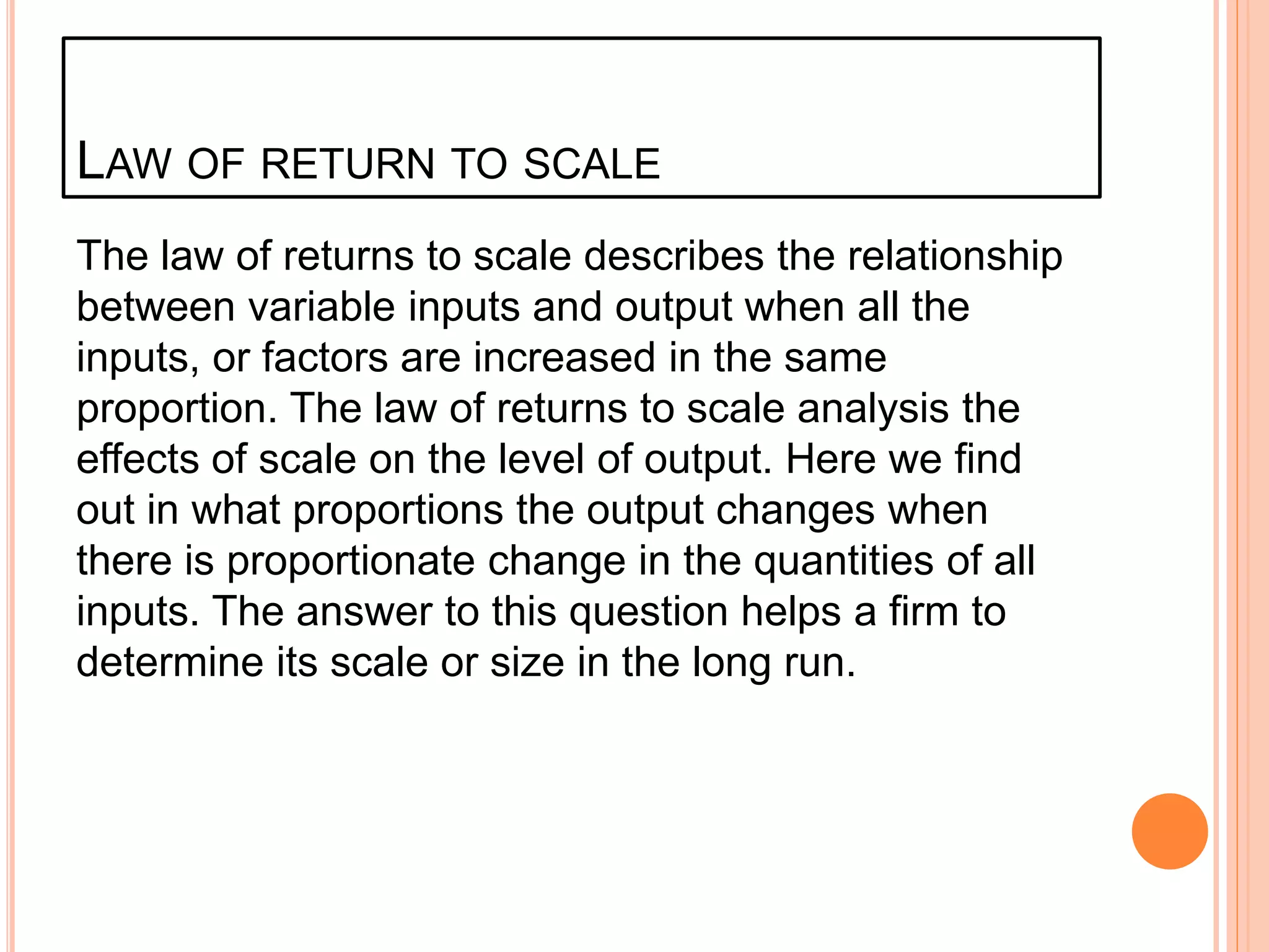 LAW OF RETURN TO SCALE
The law of returns to scale describes the relationship
between variable inputs and output when all the
inputs, or factors are increased in the same
proportion. The law of returns to scale analysis the
effects of scale on the level of output. Here we find
out in what proportions the output changes when
there is proportionate change in the quantities of all
inputs. The answer to this question helps a firm to
determine its scale or size in the long run.
 