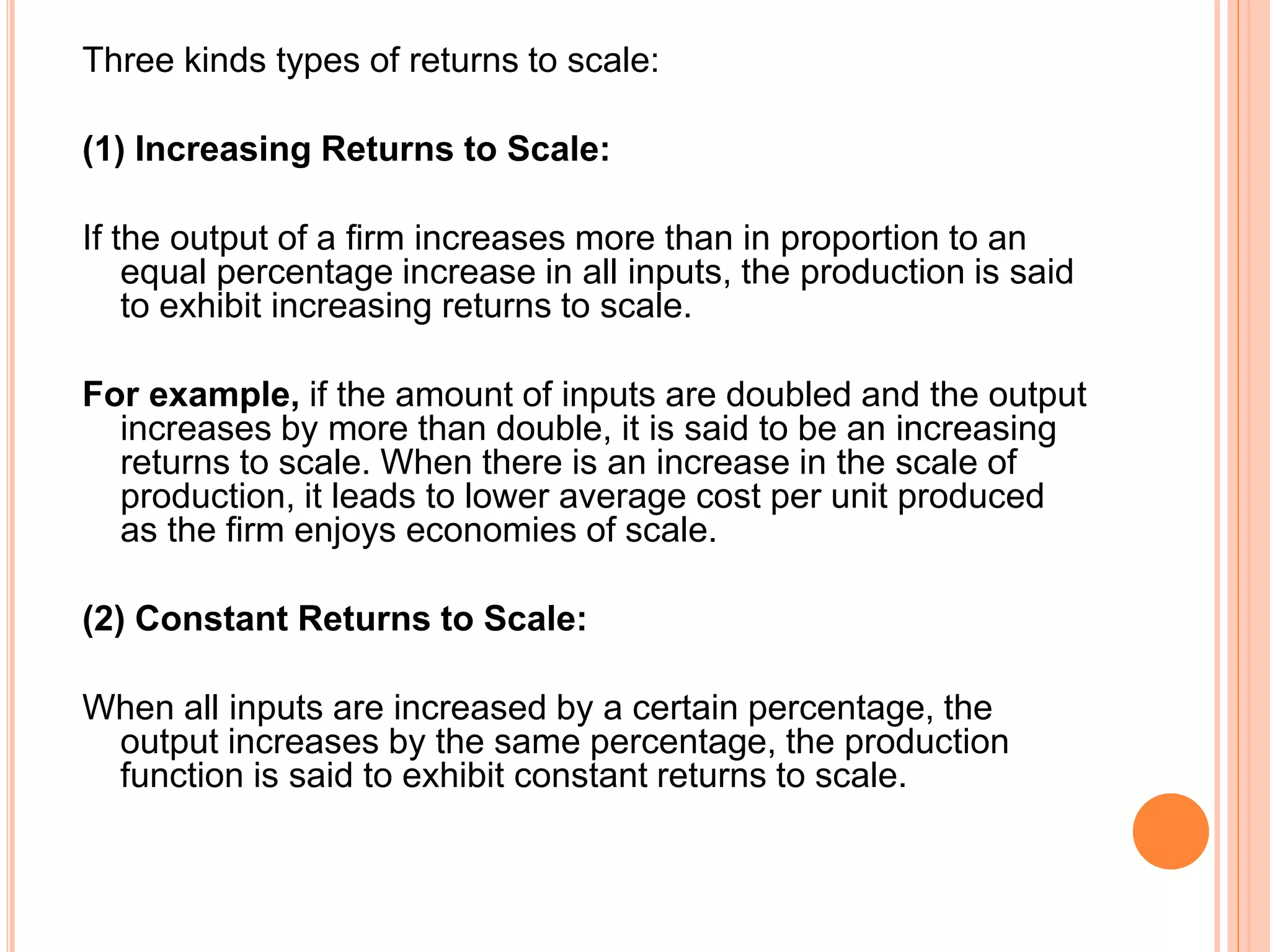 Three kinds types of returns to scale:
(1) Increasing Returns to Scale:
If the output of a firm increases more than in proportion to an
equal percentage increase in all inputs, the production is said
to exhibit increasing returns to scale.
For example, if the amount of inputs are doubled and the output
increases by more than double, it is said to be an increasing
returns to scale. When there is an increase in the scale of
production, it leads to lower average cost per unit produced
as the firm enjoys economies of scale.
(2) Constant Returns to Scale:
When all inputs are increased by a certain percentage, the
output increases by the same percentage, the production
function is said to exhibit constant returns to scale.
 