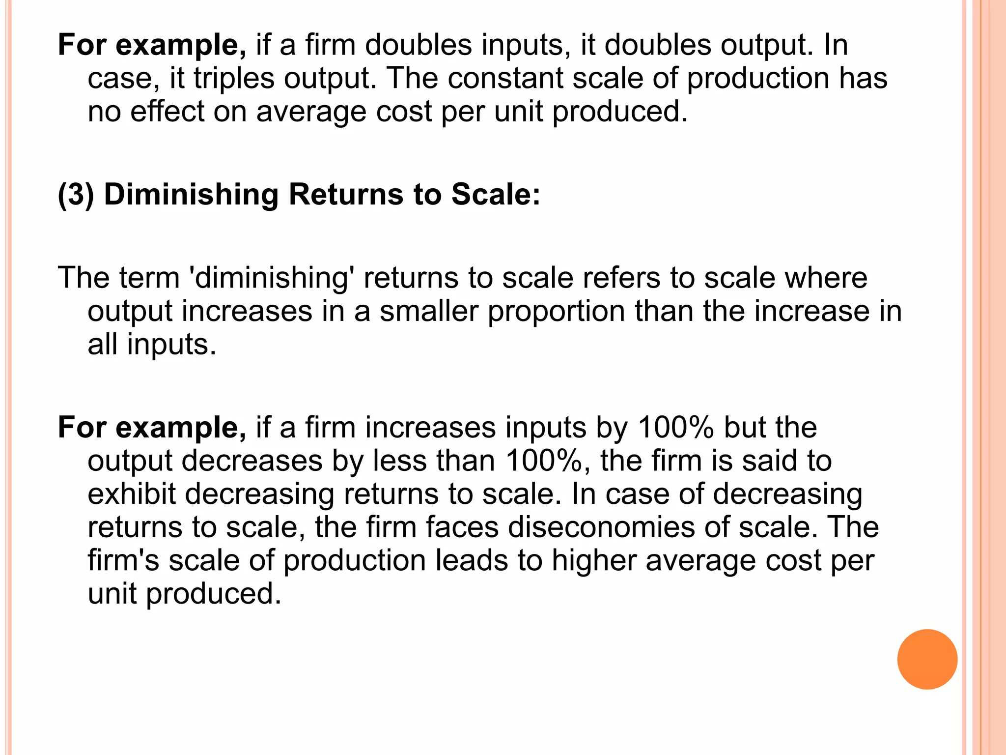 For example, if a firm doubles inputs, it doubles output. In
case, it triples output. The constant scale of production has
no effect on average cost per unit produced.
(3) Diminishing Returns to Scale:
The term 'diminishing' returns to scale refers to scale where
output increases in a smaller proportion than the increase in
all inputs.
For example, if a firm increases inputs by 100% but the
output decreases by less than 100%, the firm is said to
exhibit decreasing returns to scale. In case of decreasing
returns to scale, the firm faces diseconomies of scale. The
firm's scale of production leads to higher average cost per
unit produced.
 