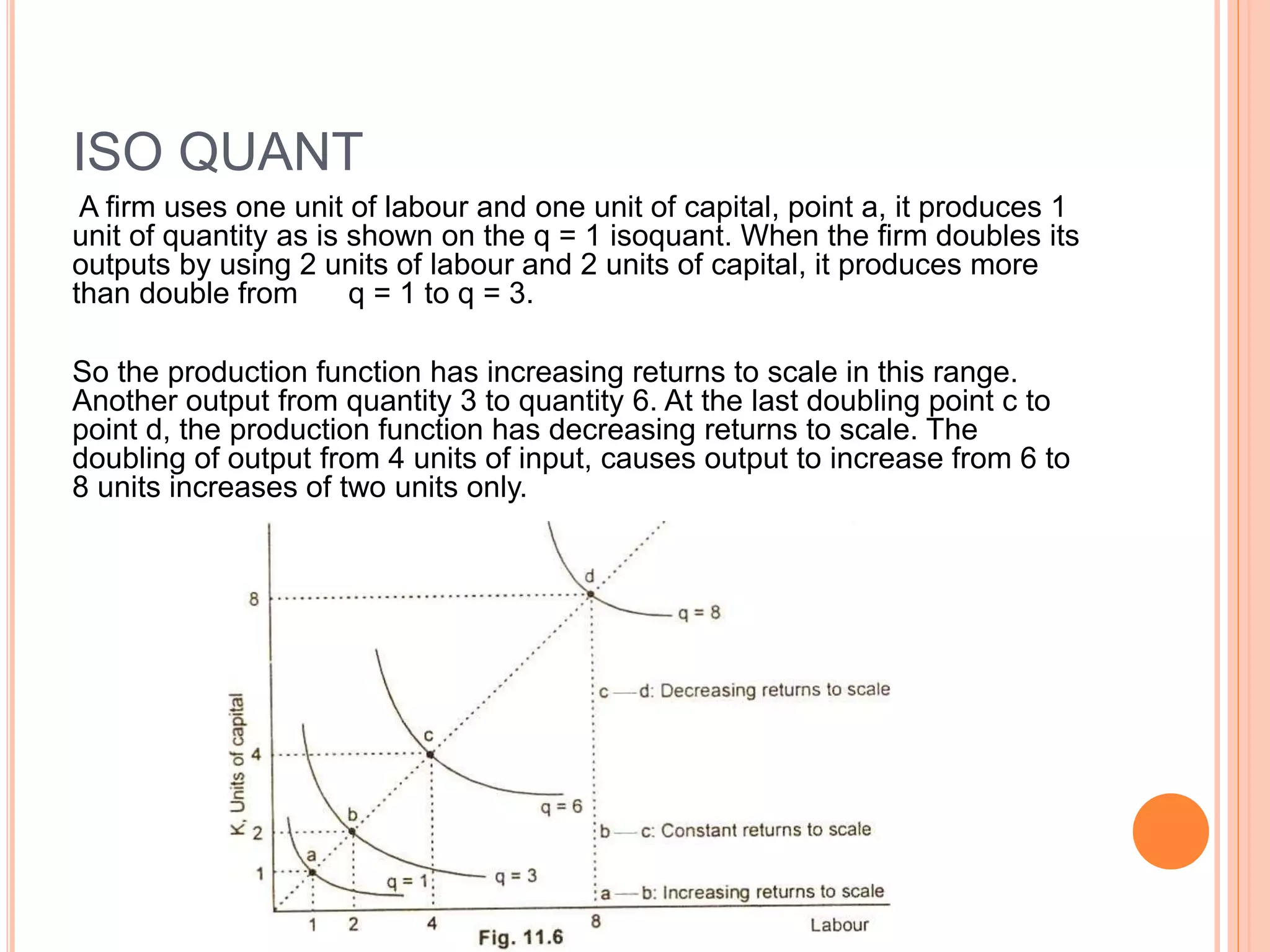ISO QUANT
A firm uses one unit of labour and one unit of capital, point a, it produces 1
unit of quantity as is shown on the q = 1 isoquant. When the firm doubles its
outputs by using 2 units of labour and 2 units of capital, it produces more
than double from q = 1 to q = 3.
So the production function has increasing returns to scale in this range.
Another output from quantity 3 to quantity 6. At the last doubling point c to
point d, the production function has decreasing returns to scale. The
doubling of output from 4 units of input, causes output to increase from 6 to
8 units increases of two units only.
 