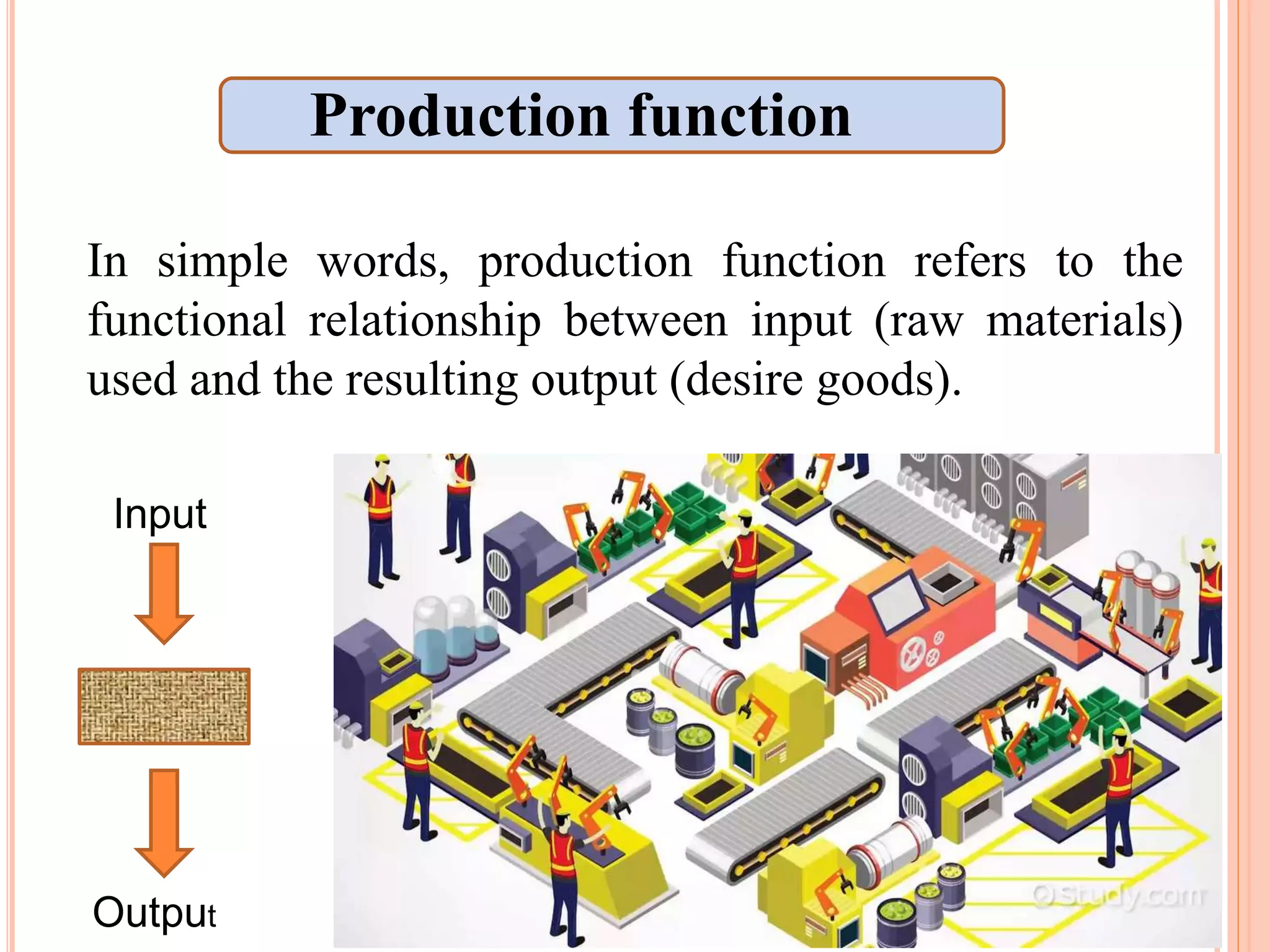 In simple words, production function refers to the
functional relationship between input (raw materials)
used and the resulting output (desire goods).
Output
Input
Production function
 