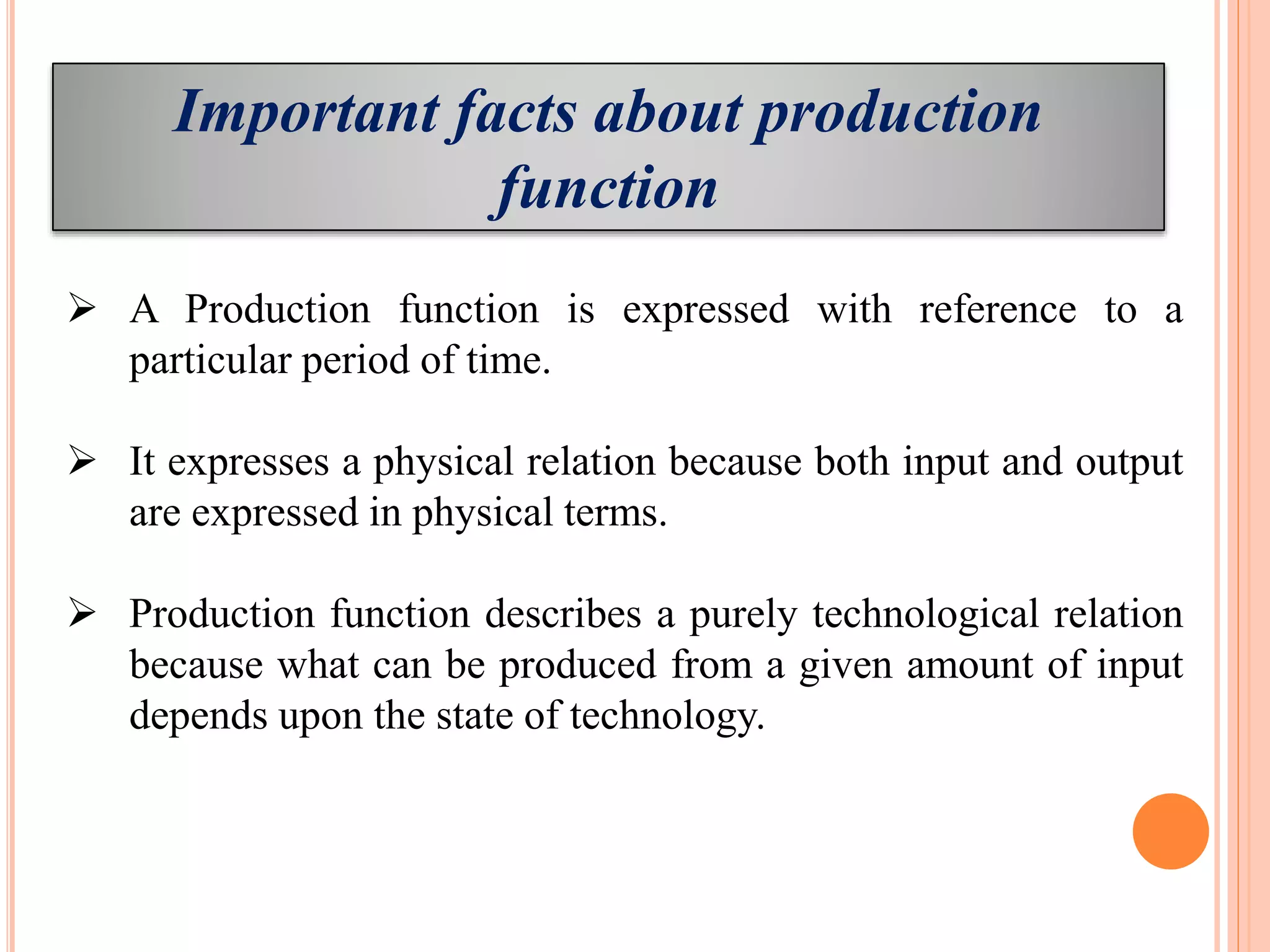 Important facts about production
function
 A Production function is expressed with reference to a
particular period of time.
 It expresses a physical relation because both input and output
are expressed in physical terms.
 Production function describes a purely technological relation
because what can be produced from a given amount of input
depends upon the state of technology.
 
