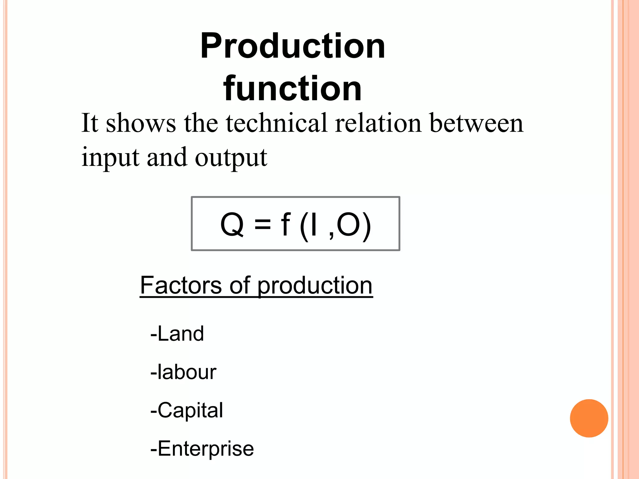 Production
function
It shows the technical relation between
input and output
Q = f (I ,O)
Factors of production
-Land
-labour
-Capital
-Enterprise
 