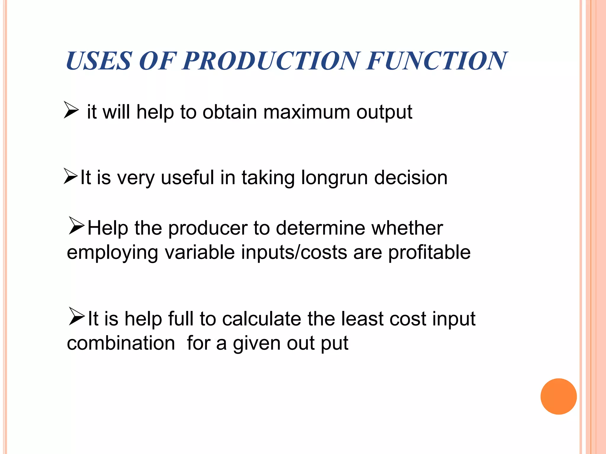 USES OF PRODUCTION FUNCTION
 it will help to obtain maximum output
Help the producer to determine whether
employing variable inputs/costs are profitable
It is help full to calculate the least cost input
combination for a given out put
It is very useful in taking longrun decision
 