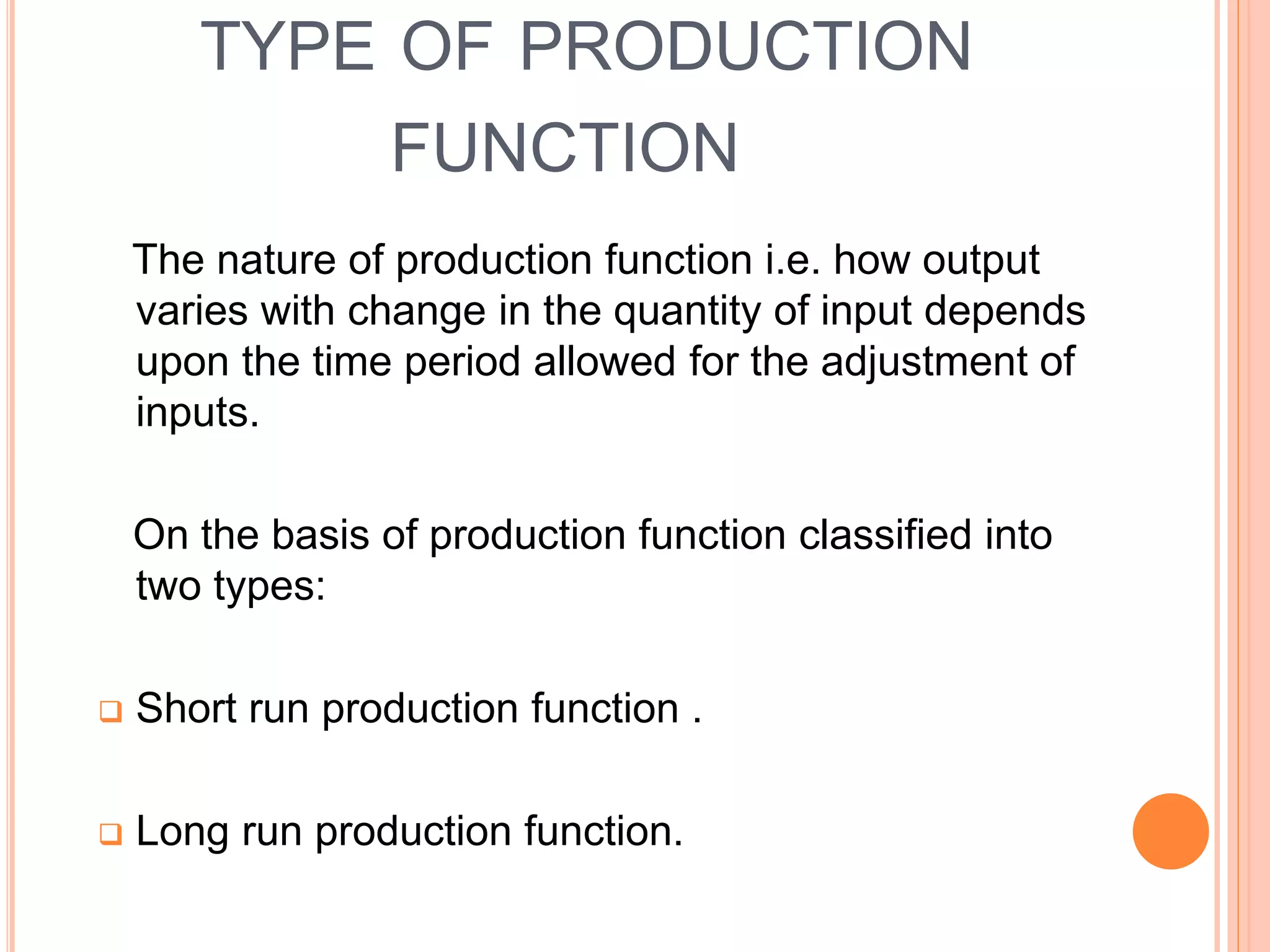 The nature of production function i.e. how output
varies with change in the quantity of input depends
upon the time period allowed for the adjustment of
inputs.
On the basis of production function classified into
two types:
 Short run production function .
 Long run production function.
TYPE OF PRODUCTION
FUNCTION
 