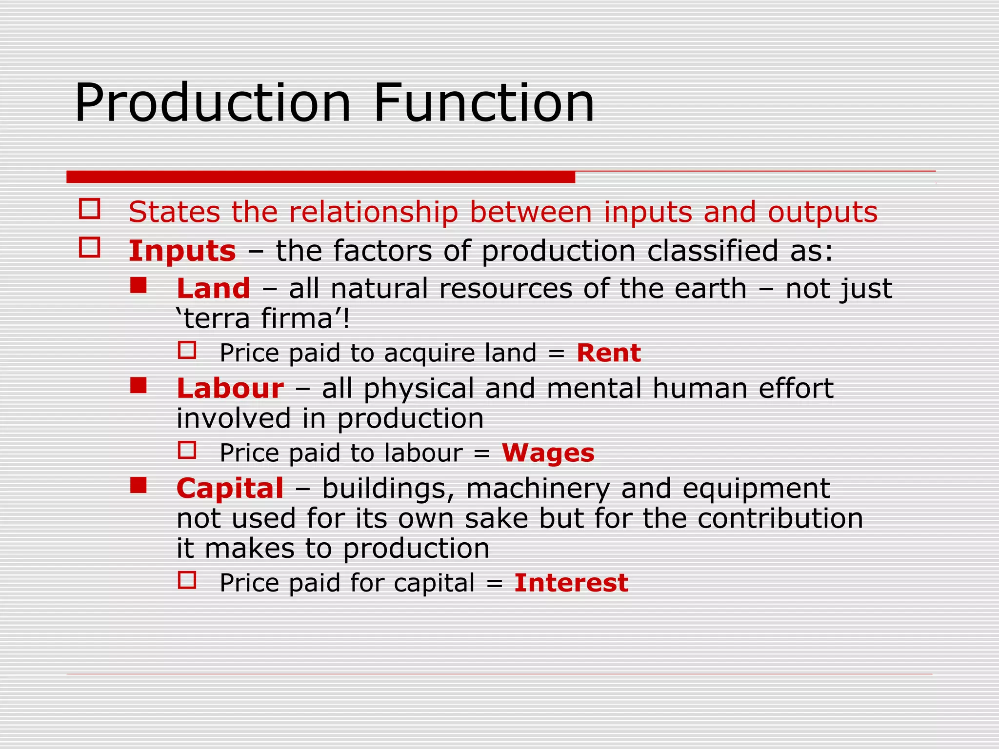 Production Function
 States the relationship between inputs and outputs
 Inputs – the factors of production classified as:
 Land – all natural resources of the earth – not just
‘terra firma’!
 Price paid to acquire land = Rent
 Labour – all physical and mental human effort
involved in production
 Price paid to labour = Wages
 Capital – buildings, machinery and equipment
not used for its own sake but for the contribution
it makes to production
 Price paid for capital = Interest
 