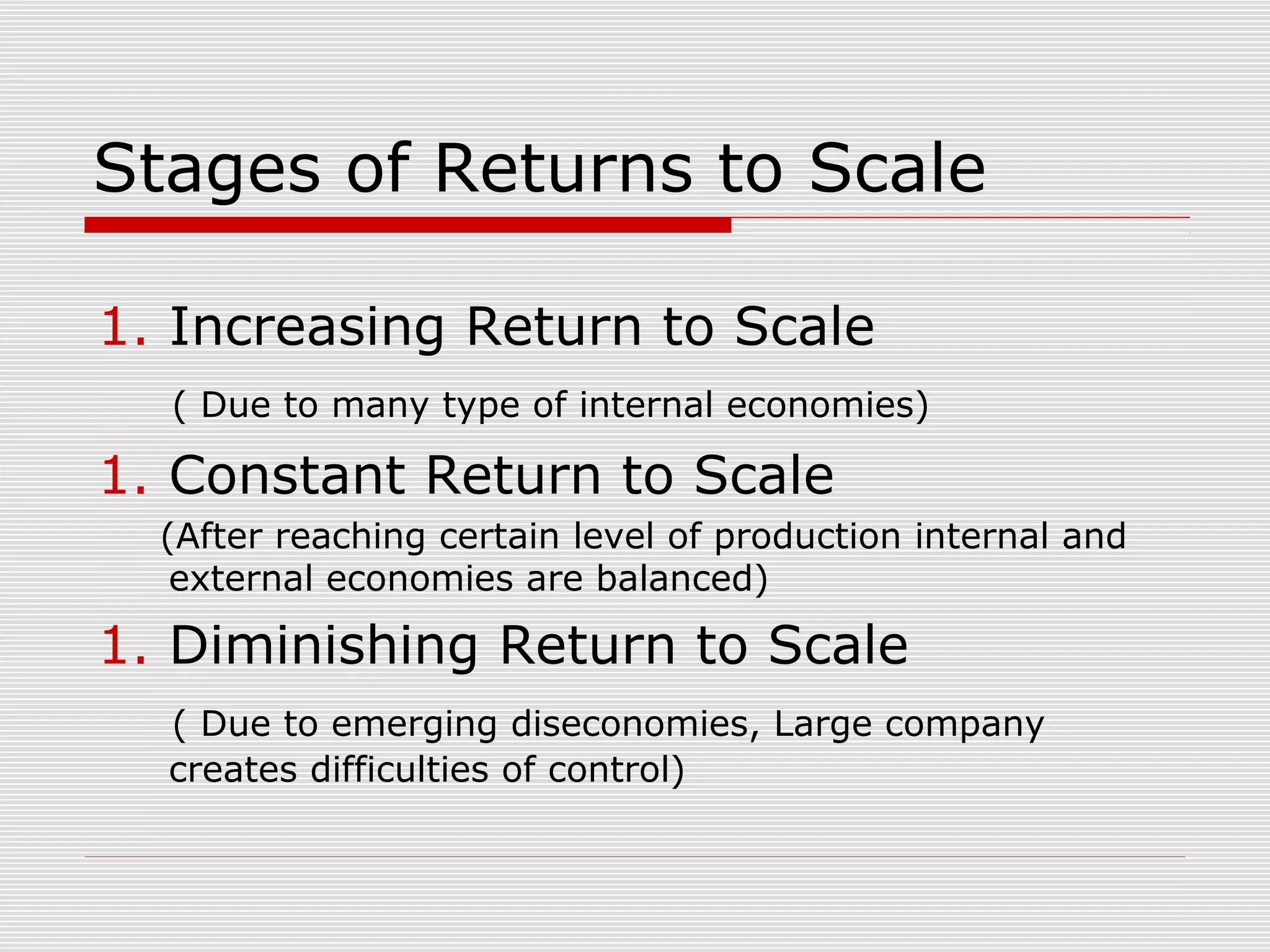 Stages of Returns to Scale
1. Increasing Return to Scale
( Due to many type of internal economies)
1. Constant Return to Scale
(After reaching certain level of production internal and
external economies are balanced)
1. Diminishing Return to Scale
( Due to emerging diseconomies, Large company
creates difficulties of control)
 