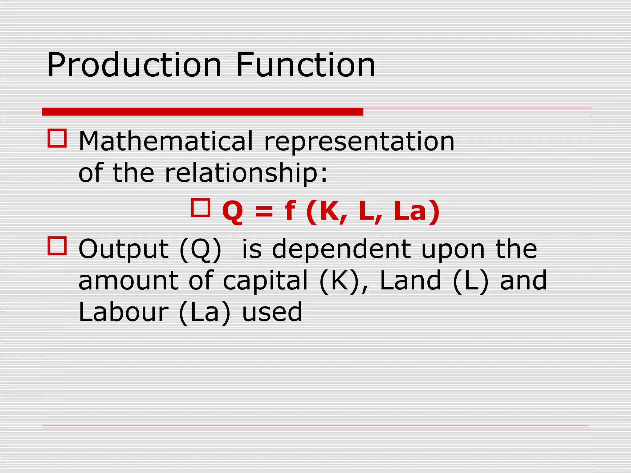 Production Function
 Mathematical representation
of the relationship:
 Q = f (K, L, La)
 Output (Q) is dependent upon the
amount of capital (K), Land (L) and
Labour (La) used
 