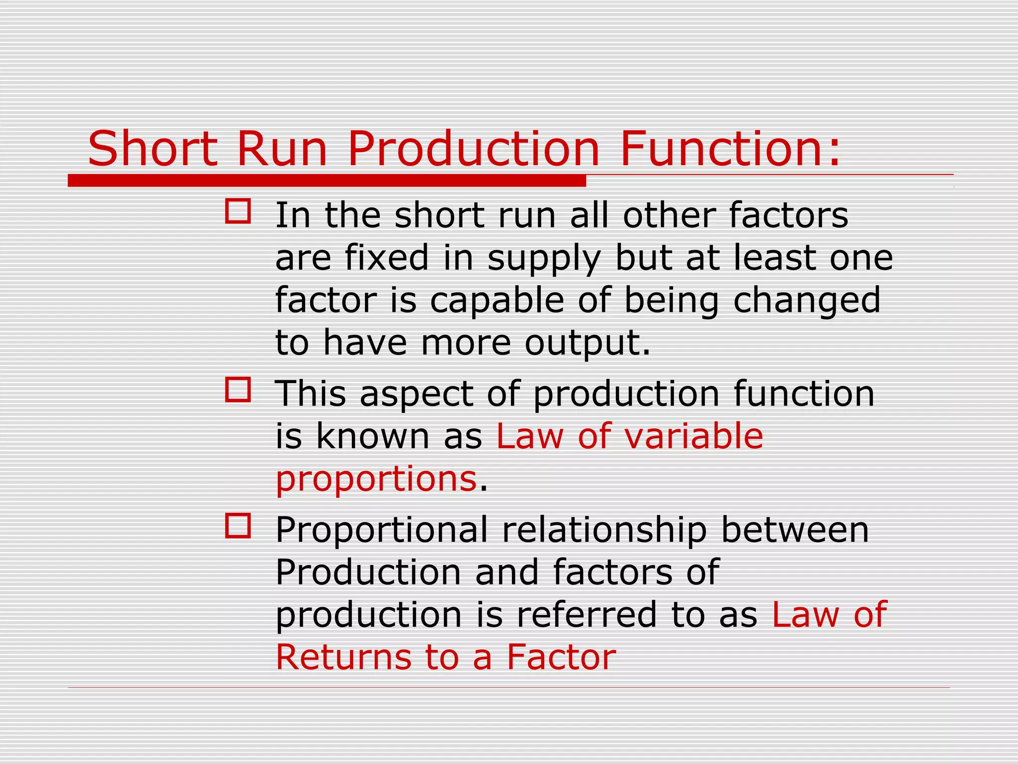 Short Run Production Function:
 In the short run all other factors
are fixed in supply but at least one
factor is capable of being changed
to have more output.
 This aspect of production function
is known as Law of variable
proportions.
 Proportional relationship between
Production and factors of
production is referred to as Law of
Returns to a Factor
 