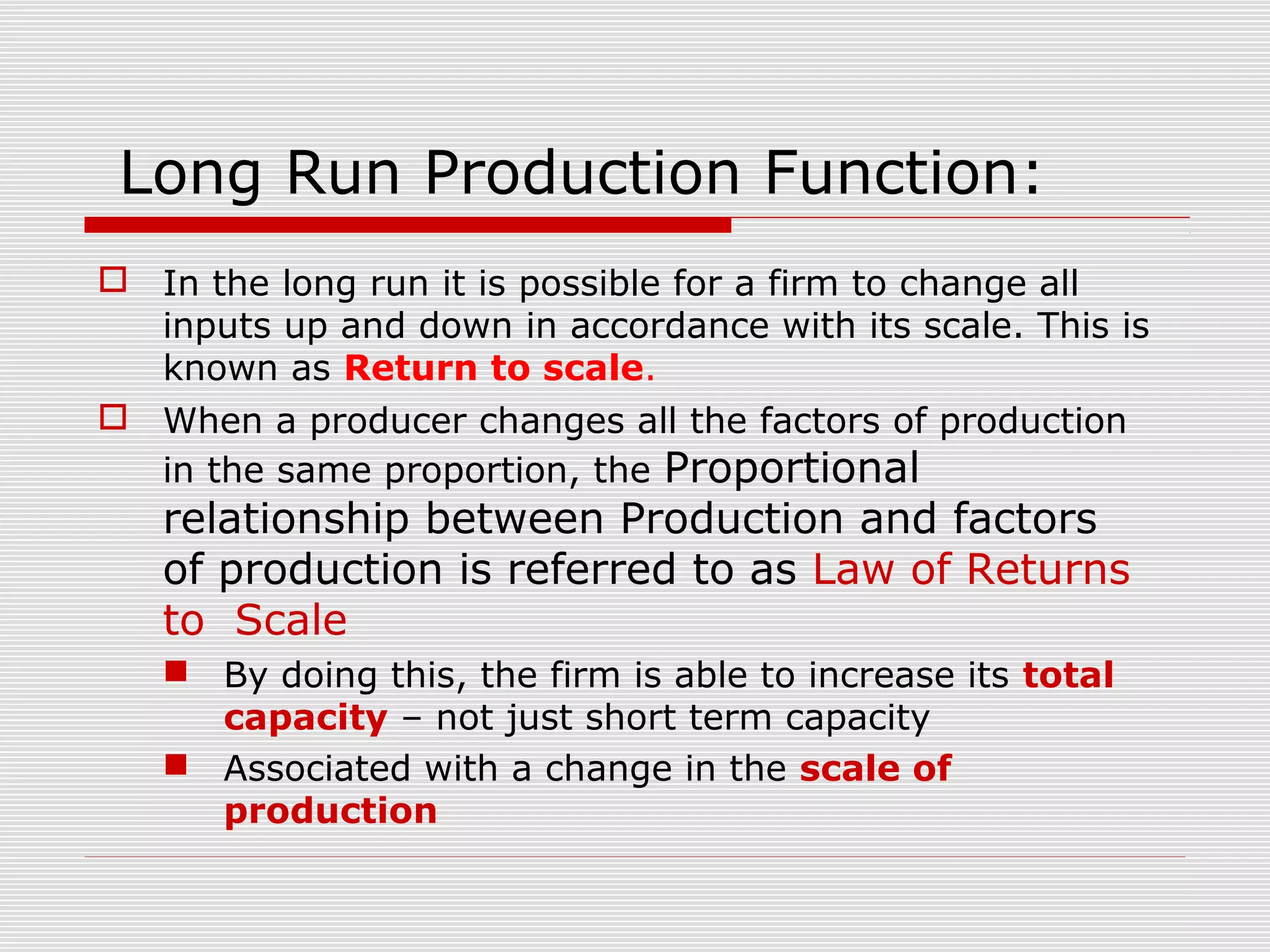 Long Run Production Function:
 In the long run it is possible for a firm to change all
inputs up and down in accordance with its scale. This is
known as Return to scale.
 When a producer changes all the factors of production
in the same proportion, the Proportional
relationship between Production and factors
of production is referred to as Law of Returns
to Scale
 By doing this, the firm is able to increase its total
capacity – not just short term capacity
 Associated with a change in the scale of
production
 