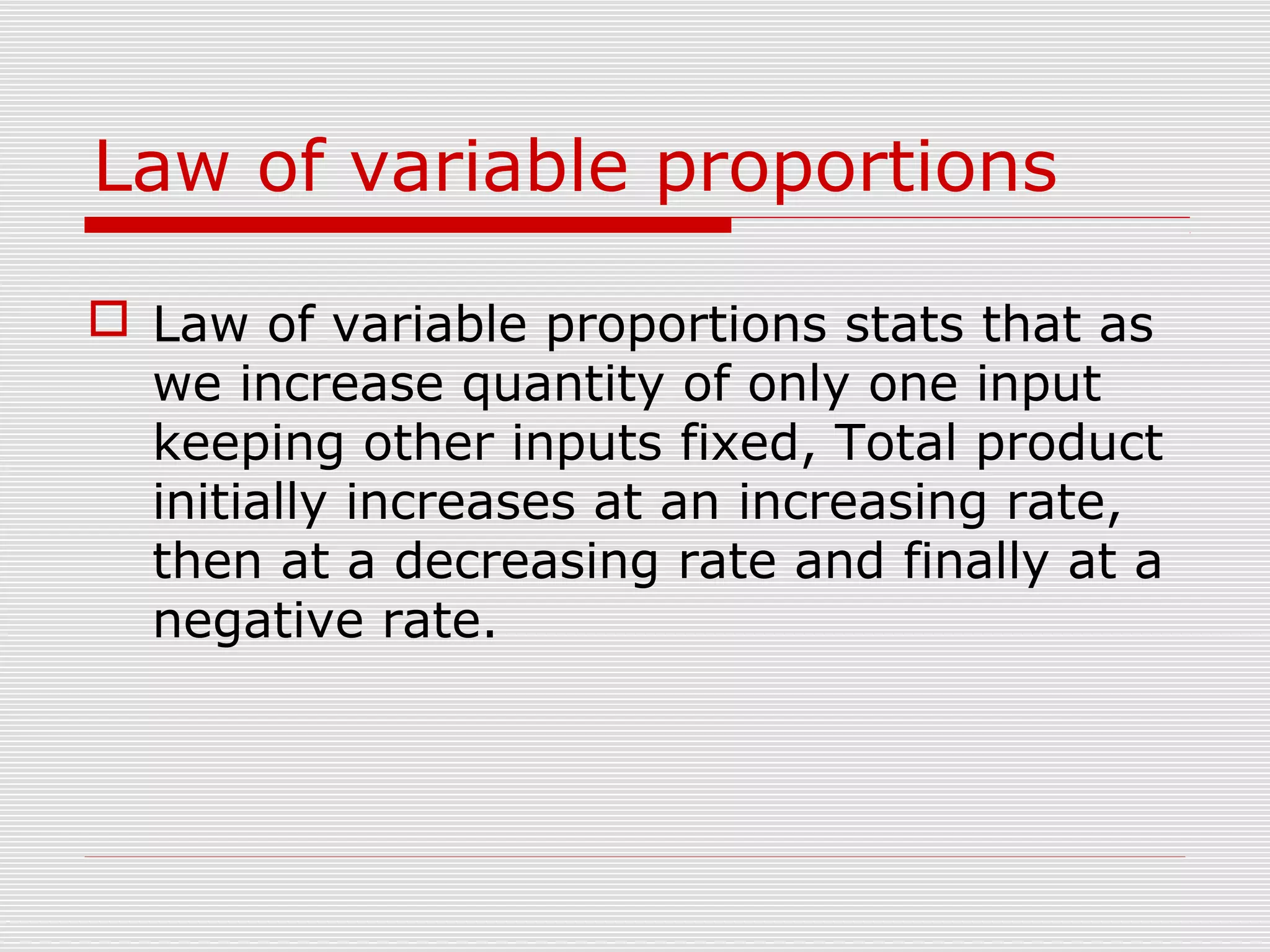 Law of variable proportions
 Law of variable proportions stats that as
we increase quantity of only one input
keeping other inputs fixed, Total product
initially increases at an increasing rate,
then at a decreasing rate and finally at a
negative rate.
 