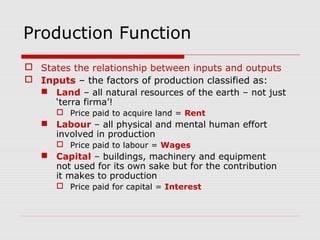 Production Function
 States the relationship between inputs and outputs
 Inputs – the factors of production classified as:
 Land – all natural resources of the earth – not just
‘terra firma’!
 Price paid to acquire land = Rent
 Labour – all physical and mental human effort
involved in production
 Price paid to labour = Wages
 Capital – buildings, machinery and equipment
not used for its own sake but for the contribution
it makes to production
 Price paid for capital = Interest
 