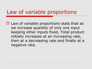 Law of variable proportions
 Law of variable proportions stats that as
we increase quantity of only one input
keeping other inputs fixed, Total product
initially increases at an increasing rate,
then at a decreasing rate and finally at a
negative rate.
 