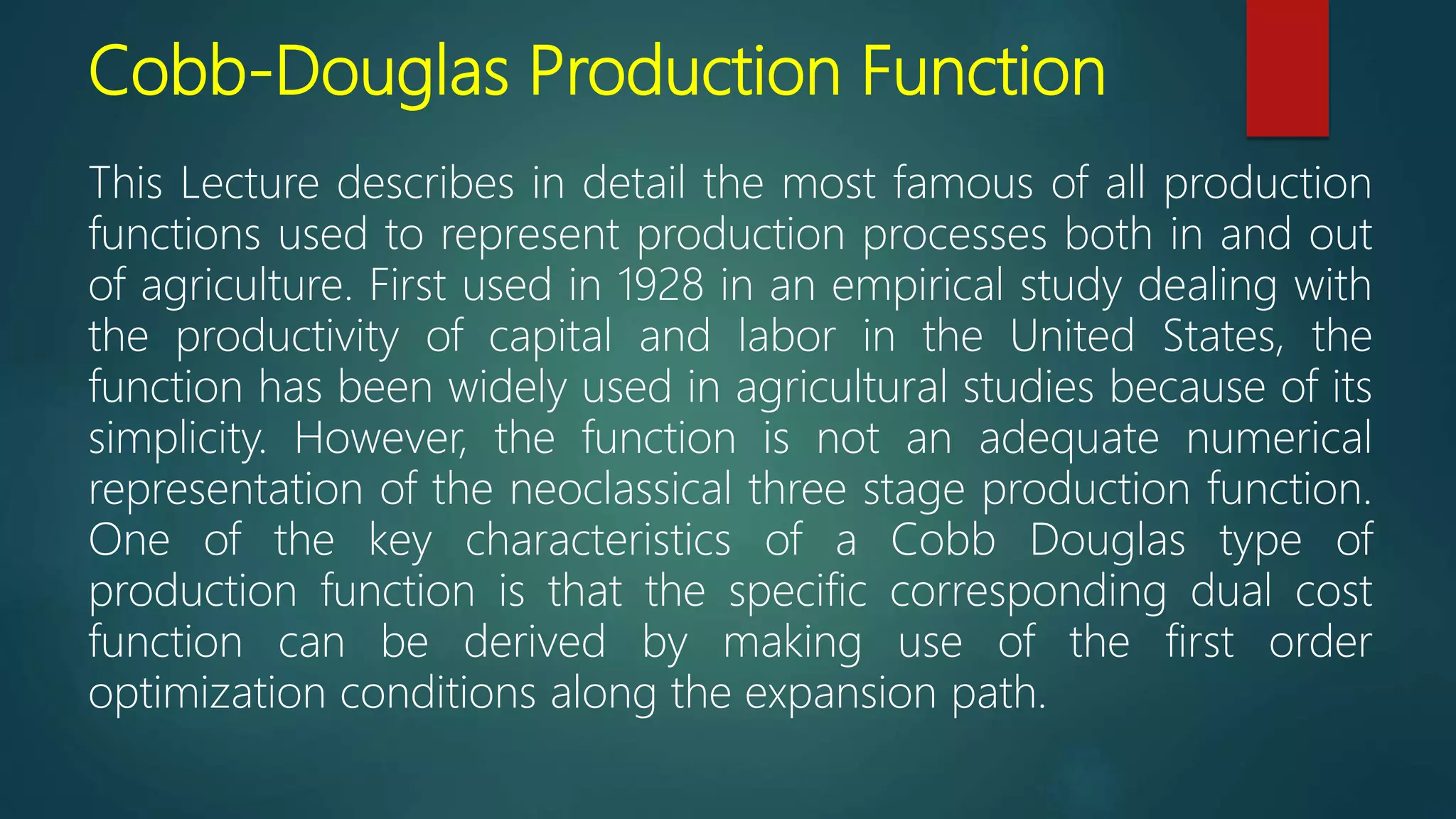 Cobb-Douglas Production Function
This Lecture describes in detail the most famous of all production
functions used to represent production processes both in and out
of agriculture. First used in 1928 in an empirical study dealing with
the productivity of capital and labor in the United States, the
function has been widely used in agricultural studies because of its
simplicity. However, the function is not an adequate numerical
representation of the neoclassical three stage production function.
One of the key characteristics of a Cobb Douglas type of
production function is that the specific corresponding dual cost
function can be derived by making use of the first order
optimization conditions along the expansion path.
 