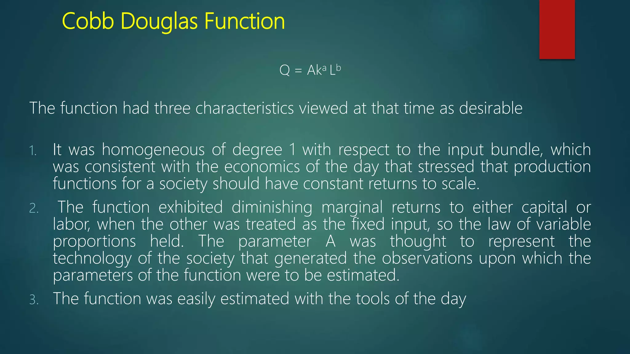 Cobb Douglas Function
Q = Aka Lb
The function had three characteristics viewed at that time as desirable
1. It was homogeneous of degree 1 with respect to the input bundle, which
was consistent with the economics of the day that stressed that production
functions for a society should have constant returns to scale.
2. The function exhibited diminishing marginal returns to either capital or
labor, when the other was treated as the fixed input, so the law of variable
proportions held. The parameter A was thought to represent the
technology of the society that generated the observations upon which the
parameters of the function were to be estimated.
3. The function was easily estimated with the tools of the day
 