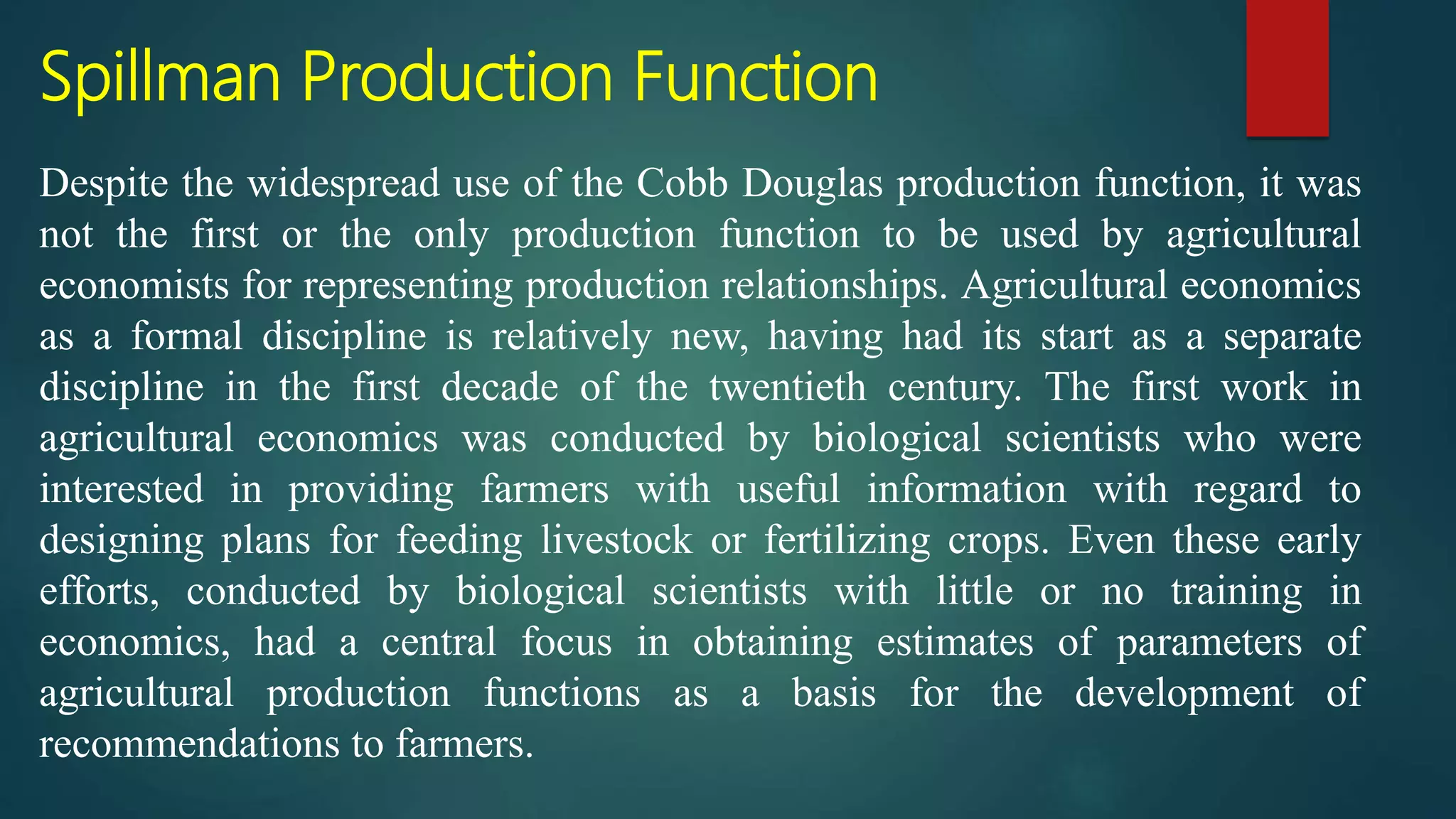Spillman Production Function
Despite the widespread use of the Cobb Douglas production function, it was
not the first or the only production function to be used by agricultural
economists for representing production relationships. Agricultural economics
as a formal discipline is relatively new, having had its start as a separate
discipline in the first decade of the twentieth century. The first work in
agricultural economics was conducted by biological scientists who were
interested in providing farmers with useful information with regard to
designing plans for feeding livestock or fertilizing crops. Even these early
efforts, conducted by biological scientists with little or no training in
economics, had a central focus in obtaining estimates of parameters of
agricultural production functions as a basis for the development of
recommendations to farmers.
 