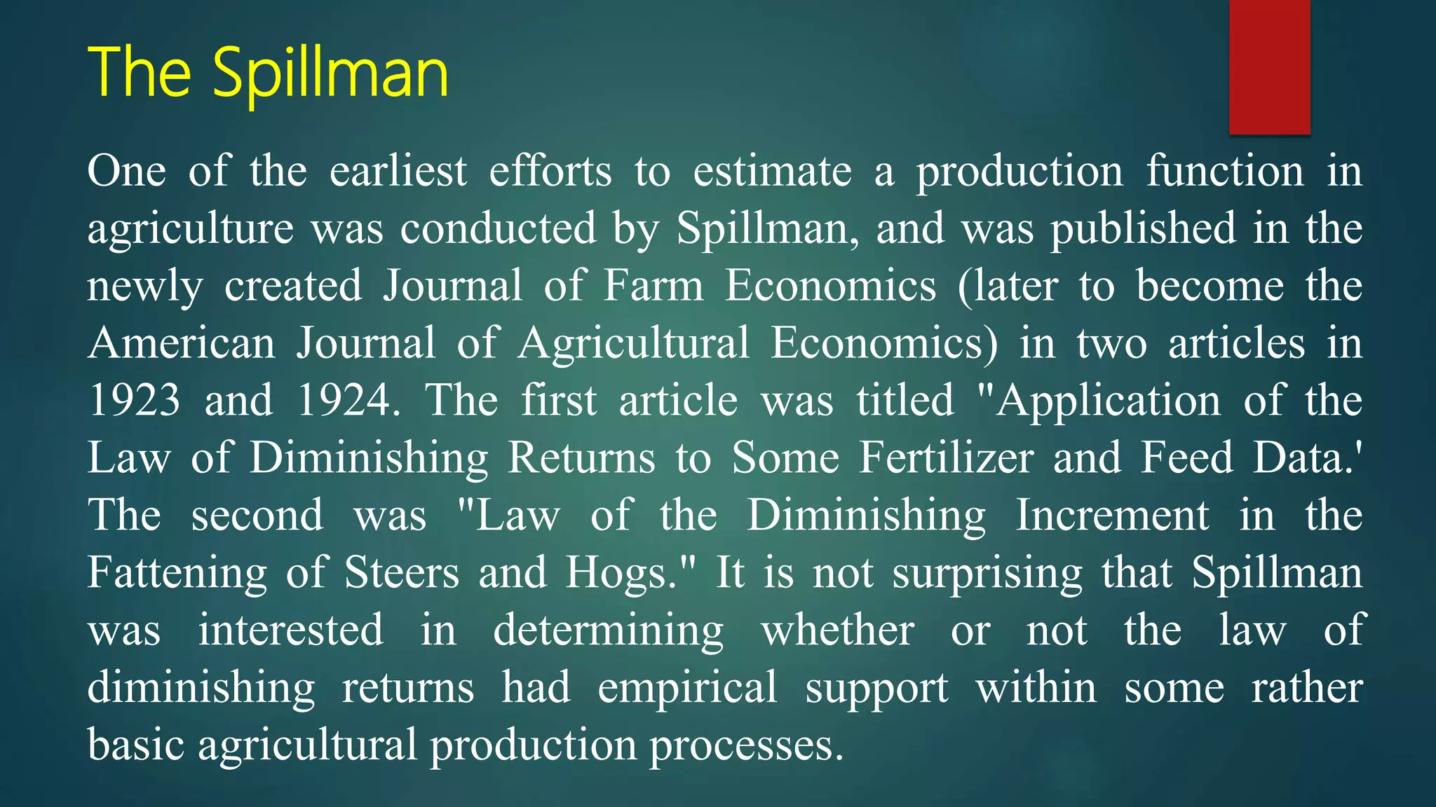 The Spillman
One of the earliest efforts to estimate a production function in
agriculture was conducted by Spillman, and was published in the
newly created Journal of Farm Economics (later to become the
American Journal of Agricultural Economics) in two articles in
1923 and 1924. The first article was titled "Application of the
Law of Diminishing Returns to Some Fertilizer and Feed Data.'
The second was "Law of the Diminishing Increment in the
Fattening of Steers and Hogs." It is not surprising that Spillman
was interested in determining whether or not the law of
diminishing returns had empirical support within some rather
basic agricultural production processes.
 