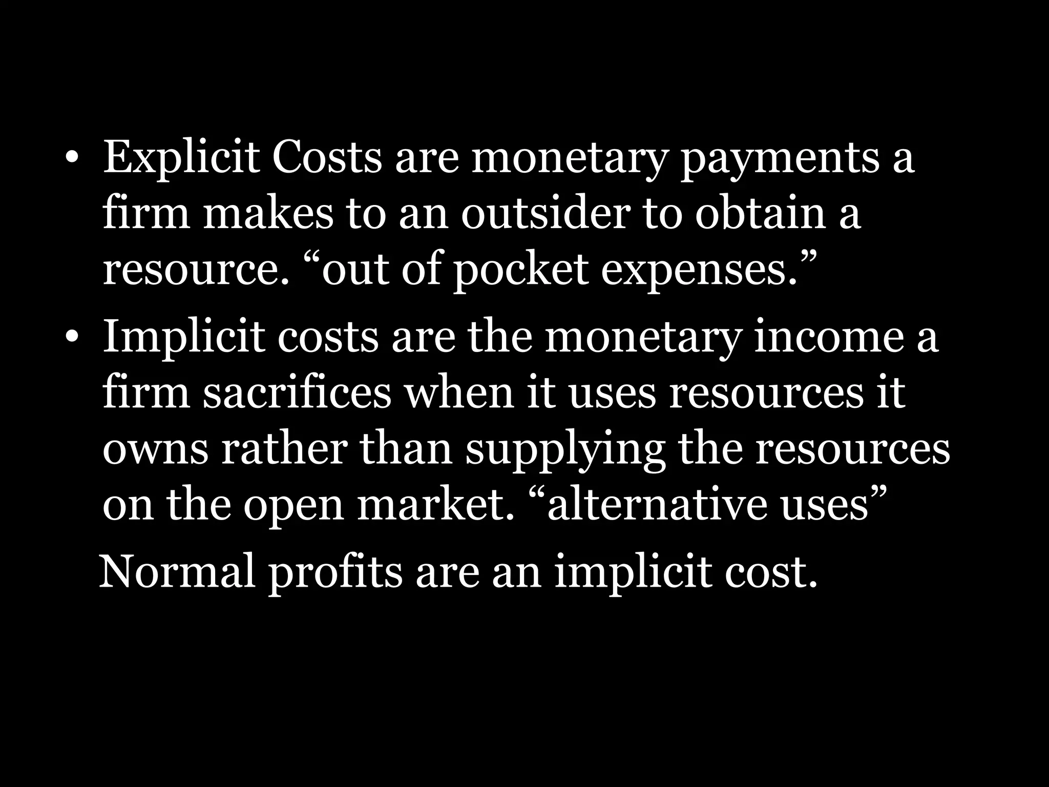 Explicit Costs are monetary payments a firm makes to an outsider to obtain a resource. “out of pocket expenses.”  Implicit costs are the monetary income a firm sacrifices when it uses resources it owns rather than supplying the resources on the open market. “alternative uses”  Normal profits are an implicit cost.   