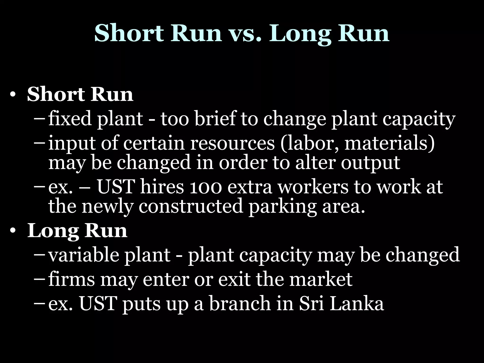 Short Run vs. Long Run Short Run  fixed plant - too brief to change plant capacity  input of certain resources (labor, materials) may be changed in order to alter output  ex. – UST hires 100 extra workers to work at the newly constructed parking area. Long Run  variable plant - plant capacity may be changed  firms may enter or exit the market  ex. UST puts up a branch in Sri Lanka 