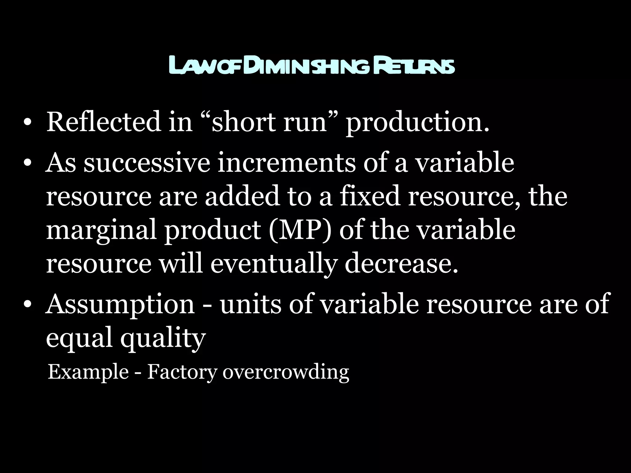 Law of Diminishing Returns   Reflected in “short run” production.  As successive increments of a variable resource are added to a fixed resource, the marginal product (MP) of the variable resource will eventually decrease.  Assumption - units of variable resource are of equal quality  Example - Factory overcrowding  