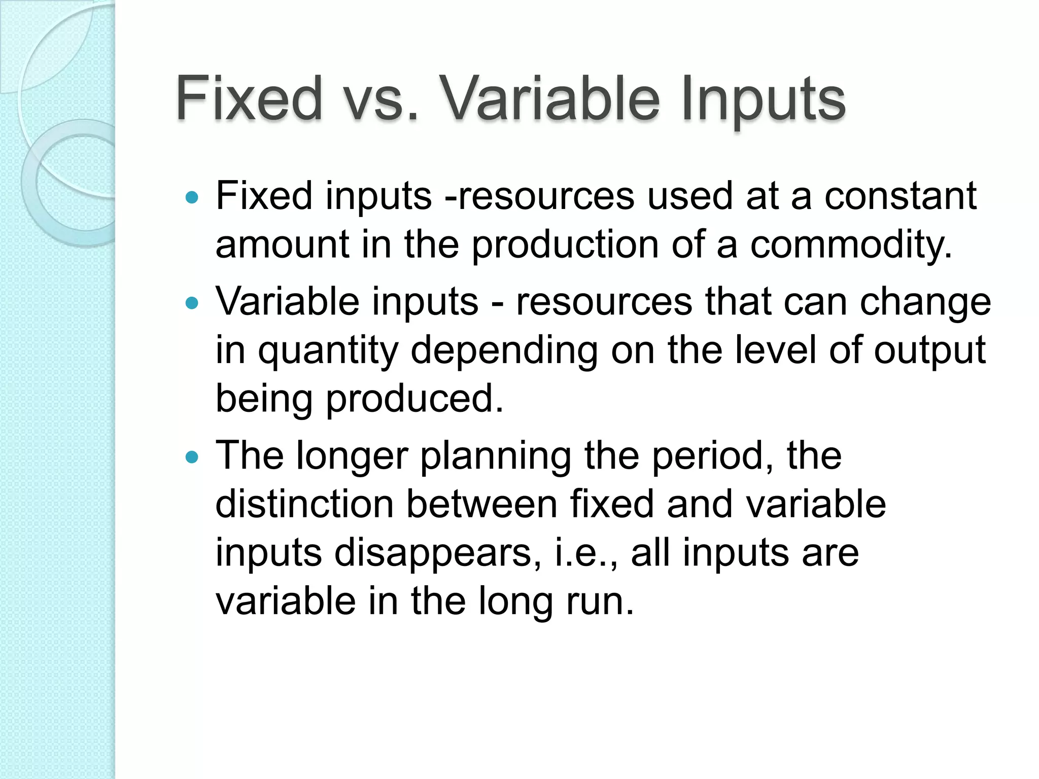 Fixed vs. Variable Inputs
Fixed inputs -resources used at a constant
amount in the production of a commodity.
 Variable inputs - resources that can change
in quantity depending on the level of output
being produced.
 The longer planning the period, the
distinction between fixed and variable
inputs disappears, i.e., all inputs are
variable in the long run.


 