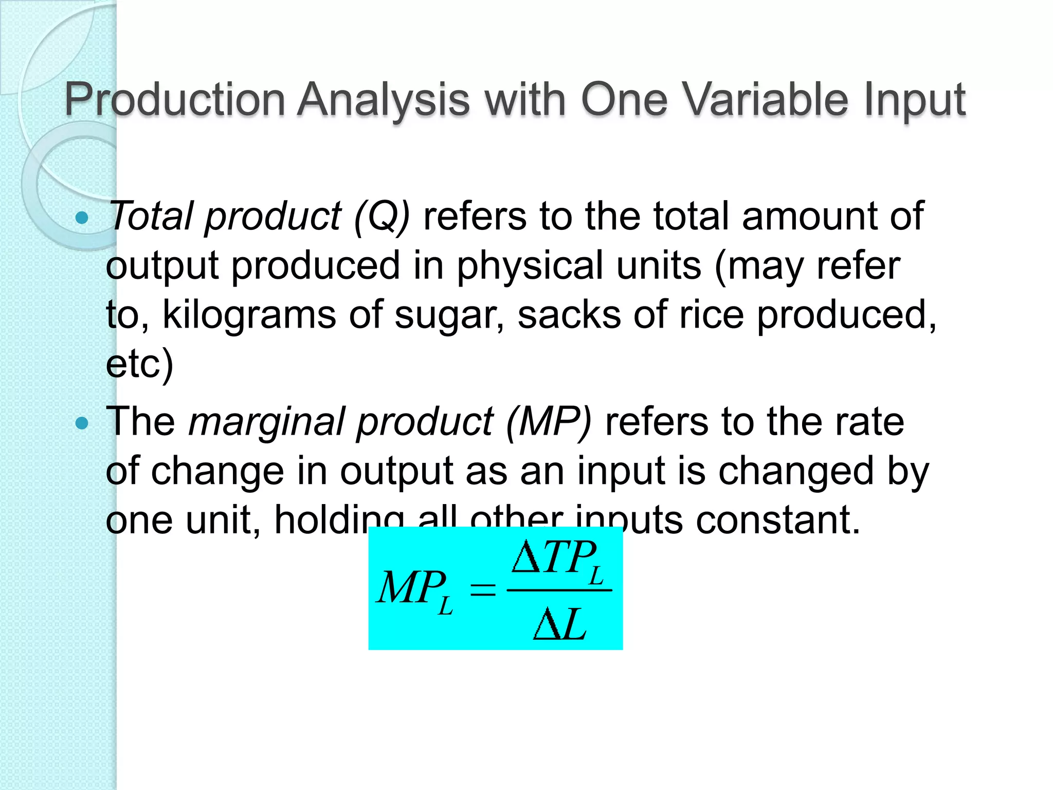 Production Analysis with One Variable Input
Total product (Q) refers to the total amount of
output produced in physical units (may refer
to, kilograms of sugar, sacks of rice produced,
etc)
 The marginal product (MP) refers to the rate
of change in output as an input is changed by
one unit, holding all other inputs constant.


MPL

TPL
L

 