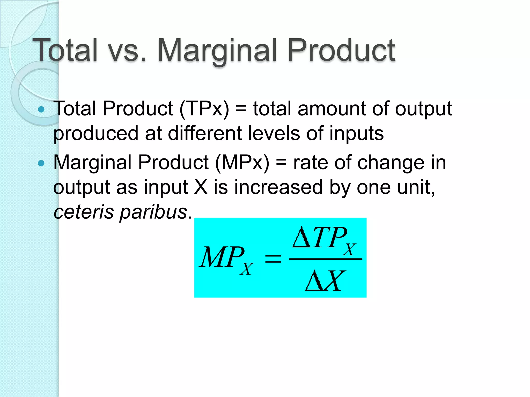 Total vs. Marginal Product
Total Product (TPx) = total amount of output
produced at different levels of inputs
 Marginal Product (MPx) = rate of change in
output as input X is increased by one unit,
ceteris paribus.


MPX

TPX
X

 