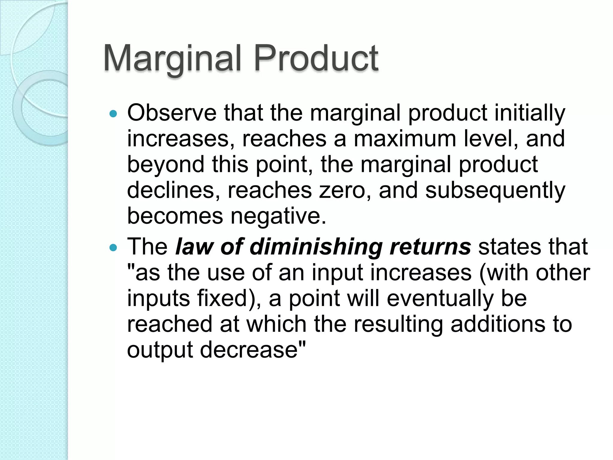 Marginal Product
Observe that the marginal product initially
increases, reaches a maximum level, and
beyond this point, the marginal product
declines, reaches zero, and subsequently
becomes negative.
 The law of diminishing returns states that
"as the use of an input increases (with other
inputs fixed), a point will eventually be
reached at which the resulting additions to
output decrease"


 