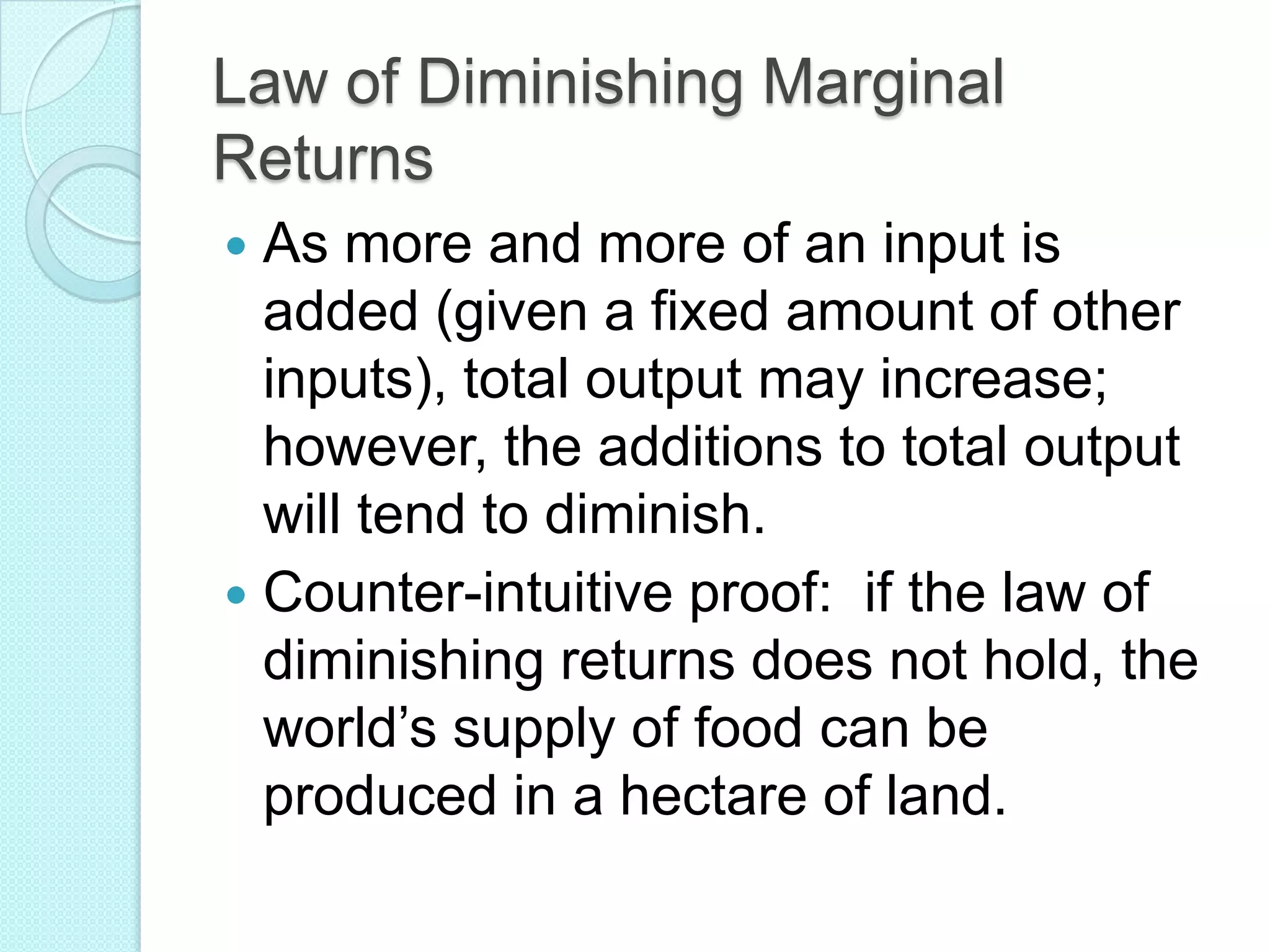 Law of Diminishing Marginal
Returns
As more and more of an input is
added (given a fixed amount of other
inputs), total output may increase;
however, the additions to total output
will tend to diminish.
 Counter-intuitive proof: if the law of
diminishing returns does not hold, the
world’s supply of food can be
produced in a hectare of land.


 