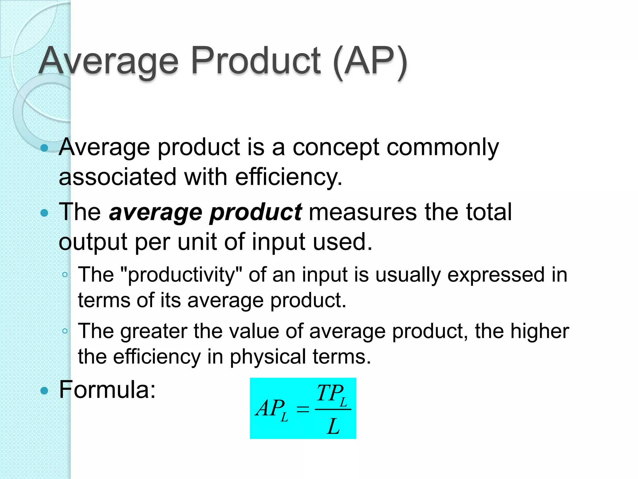 Average Product (AP)
Average product is a concept commonly
associated with efficiency.
 The average product measures the total
output per unit of input used.


◦ The "productivity" of an input is usually expressed in
terms of its average product.
◦ The greater the value of average product, the higher
the efficiency in physical terms.


Formula:

APL

TPL
L

 