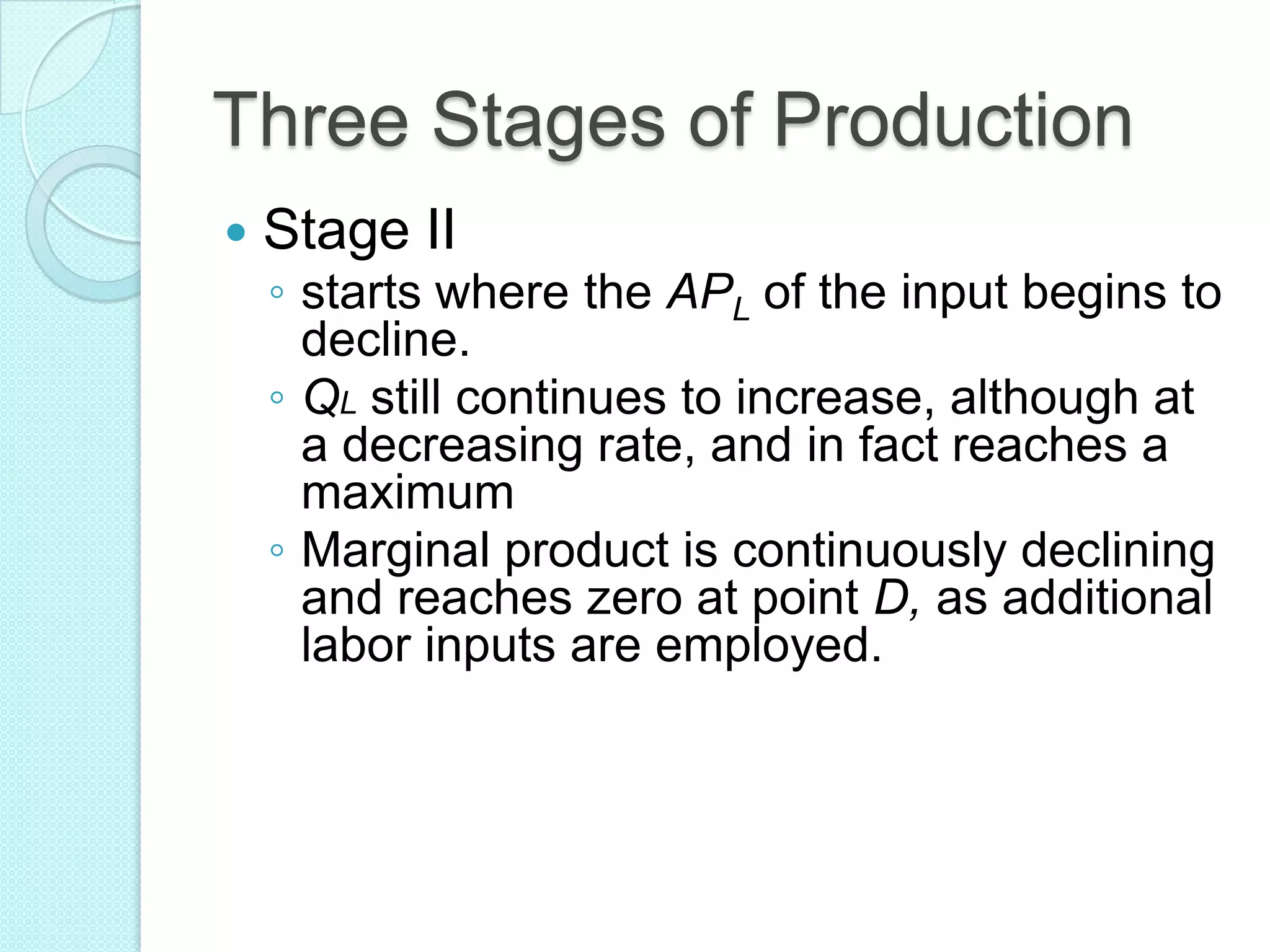 Three Stages of Production


Stage II

◦ starts where the APL of the input begins to
decline.
◦ QL still continues to increase, although at
a decreasing rate, and in fact reaches a
maximum
◦ Marginal product is continuously declining
and reaches zero at point D, as additional
labor inputs are employed.

 