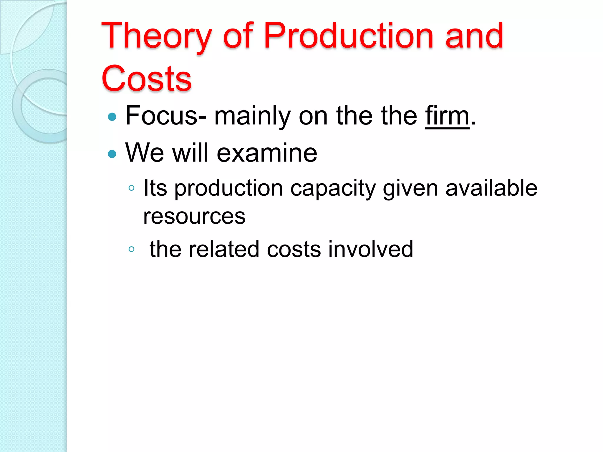 Theory of Production and
Costs
Focus- mainly on the the firm.
 We will examine


◦ Its production capacity given available
resources
◦ the related costs involved

 