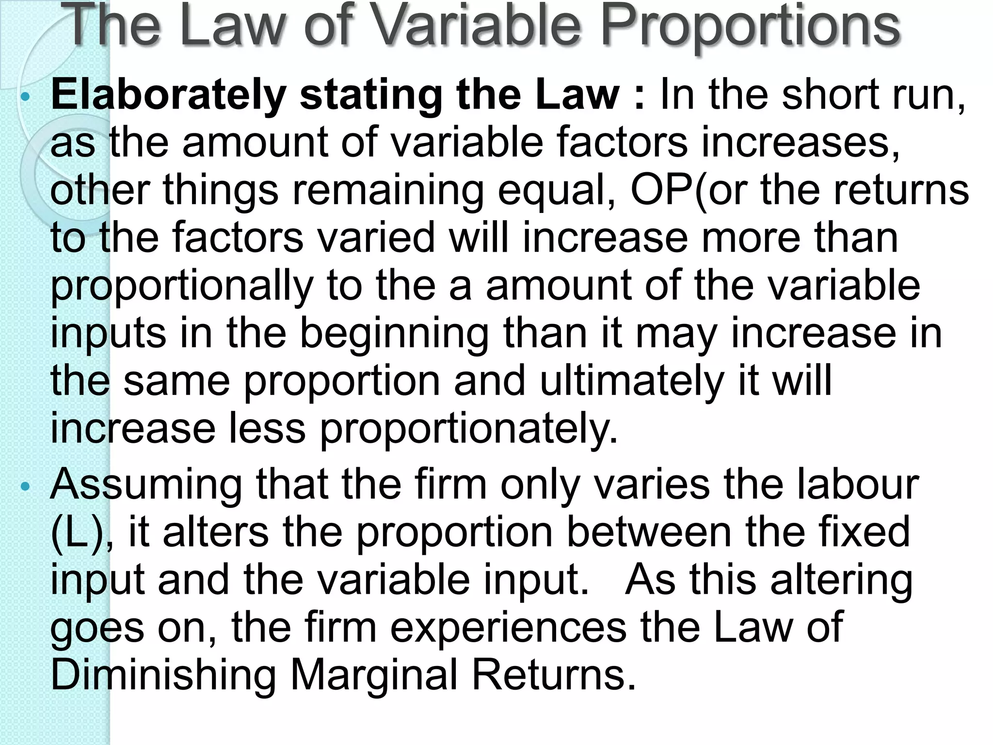 The Law of Variable Proportions
•

•

Elaborately stating the Law : In the short run,
as the amount of variable factors increases,
other things remaining equal, OP(or the returns
to the factors varied will increase more than
proportionally to the a amount of the variable
inputs in the beginning than it may increase in
the same proportion and ultimately it will
increase less proportionately.
Assuming that the firm only varies the labour
(L), it alters the proportion between the fixed
input and the variable input. As this altering
goes on, the firm experiences the Law of
Diminishing Marginal Returns.

 