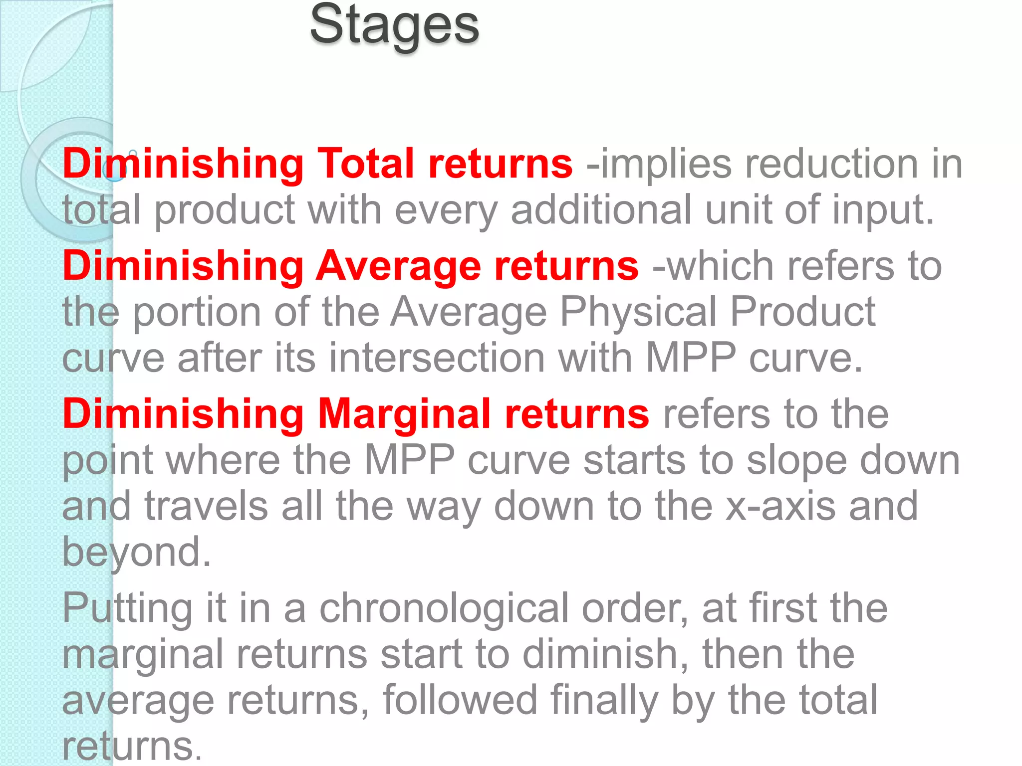 Stages
Diminishing Total returns -implies reduction in
total product with every additional unit of input.
Diminishing Average returns -which refers to
the portion of the Average Physical Product
curve after its intersection with MPP curve.
Diminishing Marginal returns refers to the
point where the MPP curve starts to slope down
and travels all the way down to the x-axis and
beyond.
Putting it in a chronological order, at first the
marginal returns start to diminish, then the
average returns, followed finally by the total
returns.

 
