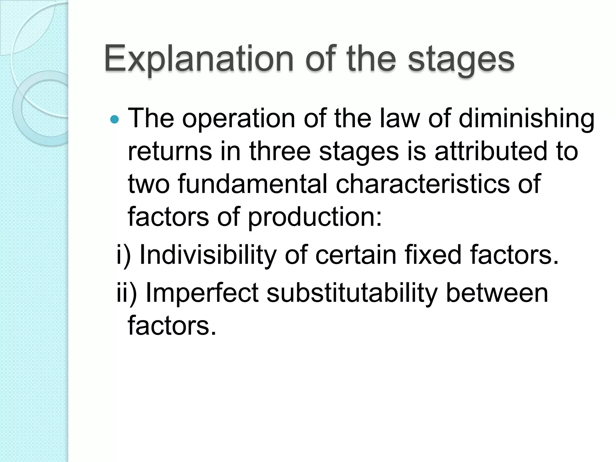 Explanation of the stages
The operation of the law of diminishing
returns in three stages is attributed to
two fundamental characteristics of
factors of production:
i) Indivisibility of certain fixed factors.
ii) Imperfect substitutability between
factors.



 