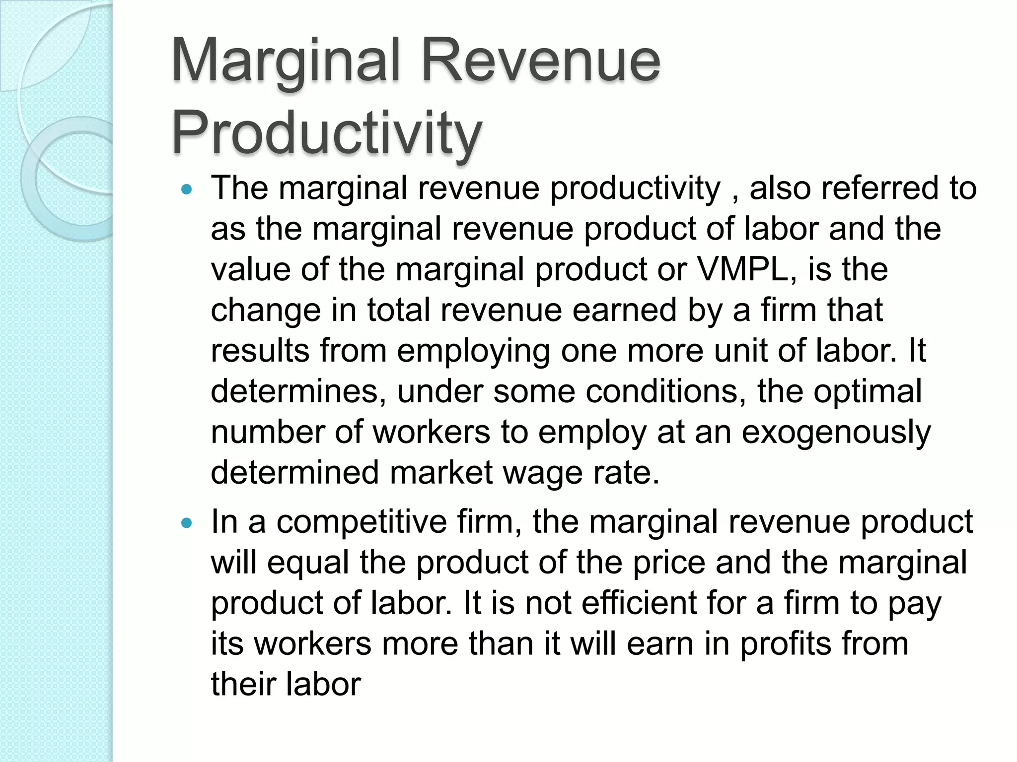 Marginal Revenue
Productivity




The marginal revenue productivity , also referred to
as the marginal revenue product of labor and the
value of the marginal product or VMPL, is the
change in total revenue earned by a firm that
results from employing one more unit of labor. It
determines, under some conditions, the optimal
number of workers to employ at an exogenously
determined market wage rate.
In a competitive firm, the marginal revenue product
will equal the product of the price and the marginal
product of labor. It is not efficient for a firm to pay
its workers more than it will earn in profits from
their labor

 