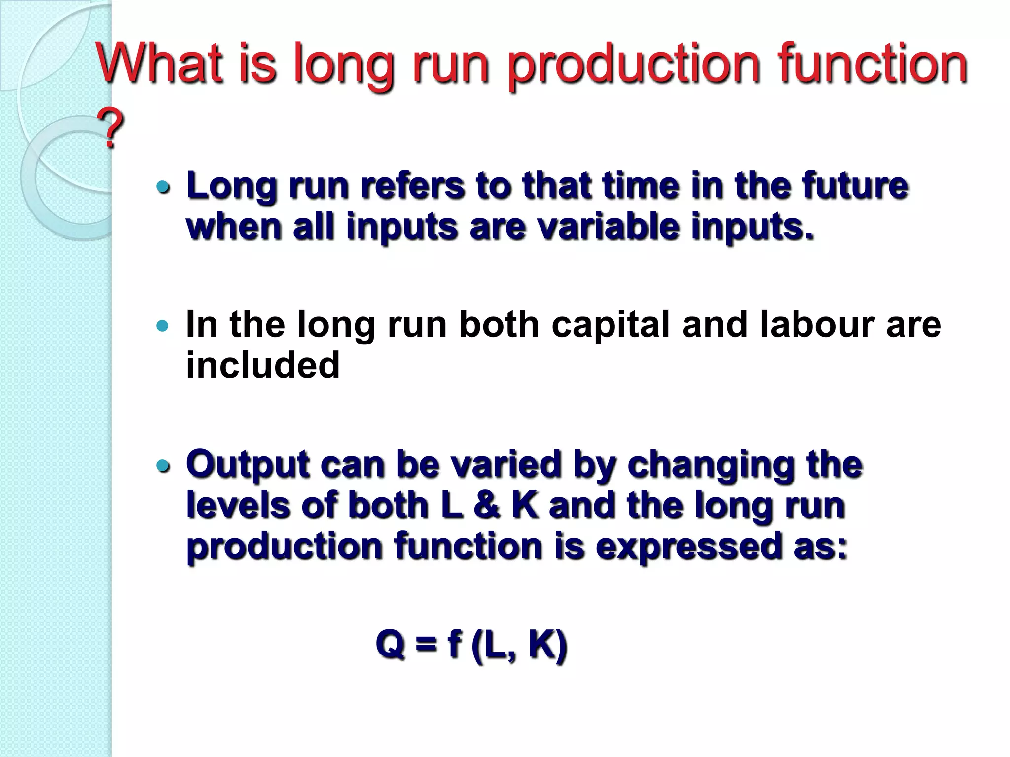 What is long run production function
?


Long run refers to that time in the future
when all inputs are variable inputs.



In the long run both capital and labour are
included



Output can be varied by changing the
levels of both L & K and the long run
production function is expressed as:
Q = f (L, K)

 