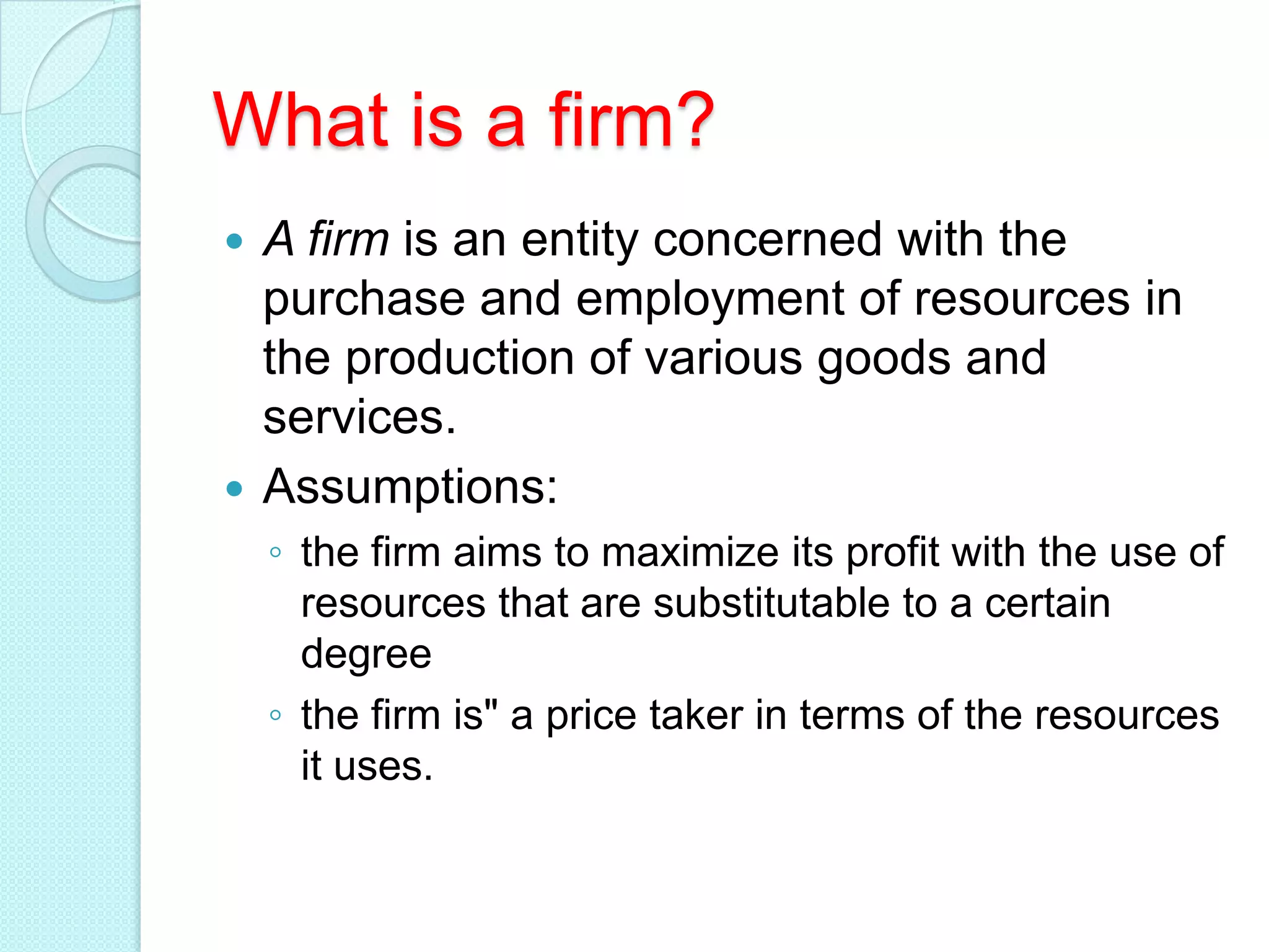 What is a firm?
A firm is an entity concerned with the
purchase and employment of resources in
the production of various goods and
services.
 Assumptions:


◦ the firm aims to maximize its profit with the use of
resources that are substitutable to a certain
degree
◦ the firm is" a price taker in terms of the resources
it uses.

 