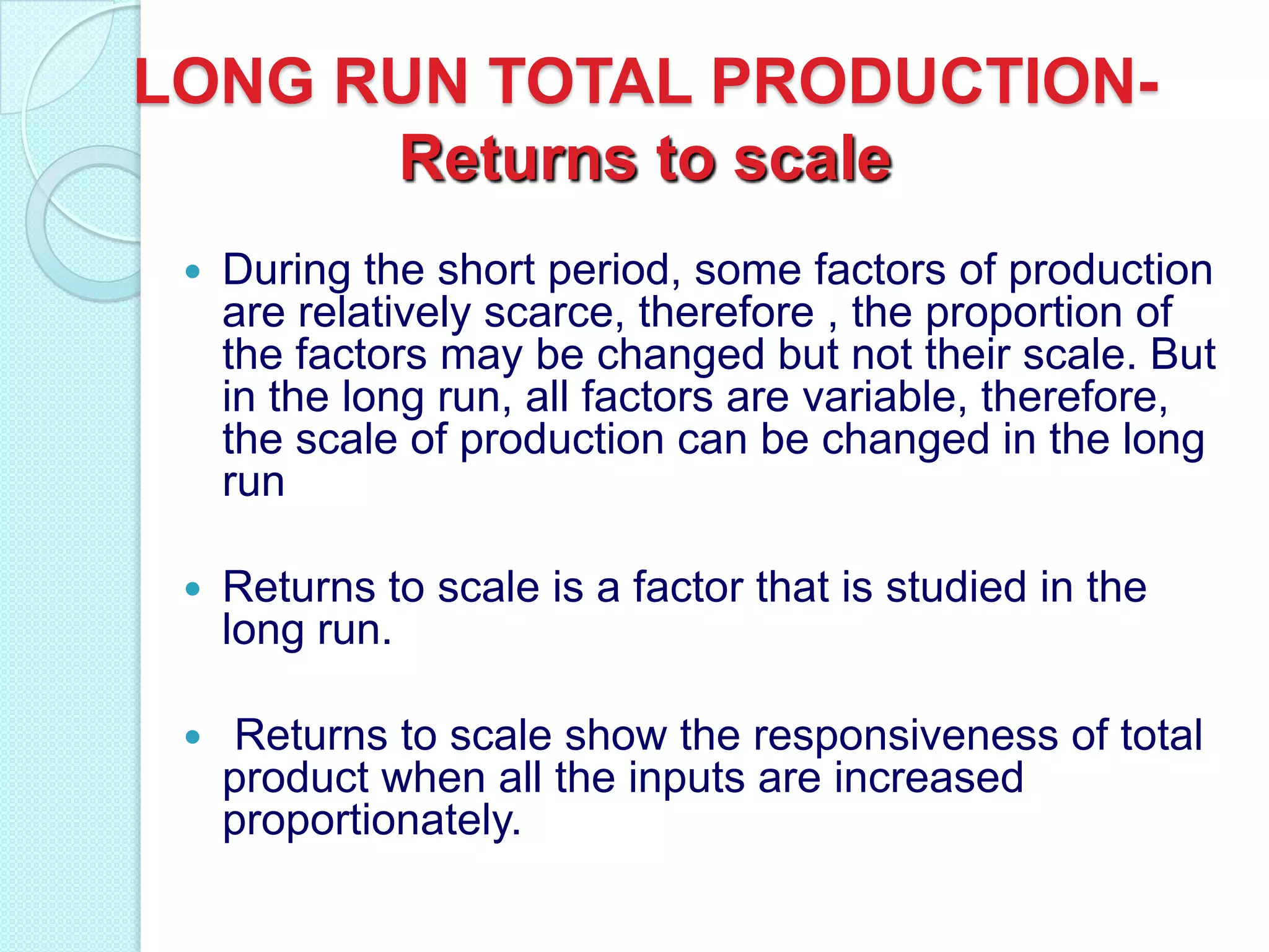 LONG RUN TOTAL PRODUCTIONReturns to scale


During the short period, some factors of production
are relatively scarce, therefore , the proportion of
the factors may be changed but not their scale. But
in the long run, all factors are variable, therefore,
the scale of production can be changed in the long
run



Returns to scale is a factor that is studied in the
long run.



Returns to scale show the responsiveness of total
product when all the inputs are increased
proportionately.

 