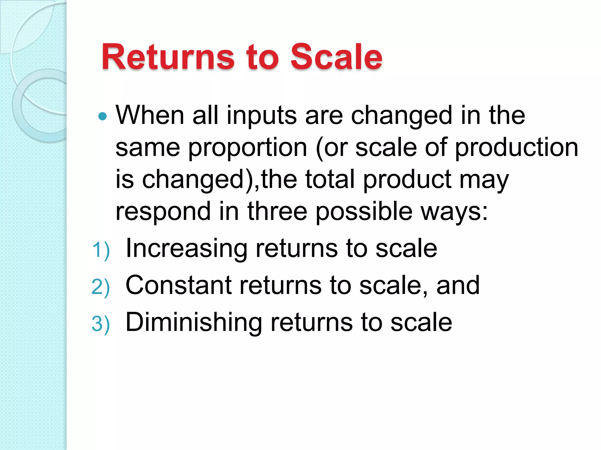 Returns to Scale
When all inputs are changed in the
same proportion (or scale of production
is changed),the total product may
respond in three possible ways:
1) Increasing returns to scale
2) Constant returns to scale, and
3) Diminishing returns to scale


 