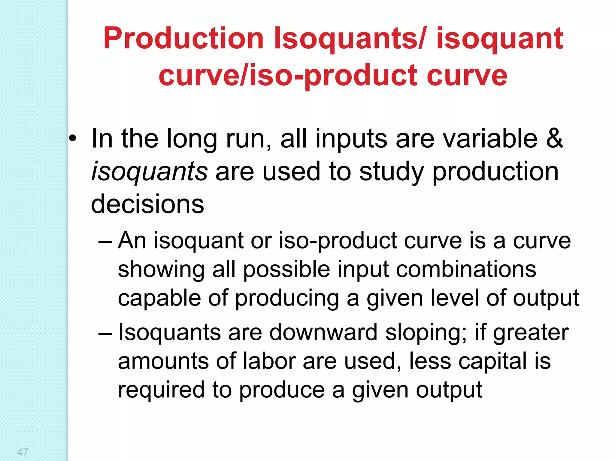 Production Isoquants/ isoquant
curve/iso-product curve
• In the long run, all inputs are variable &
isoquants are used to study production
decisions
– An isoquant or iso-product curve is a curve
showing all possible input combinations
capable of producing a given level of output
– Isoquants are downward sloping; if greater
amounts of labor are used, less capital is
required to produce a given output
47

 