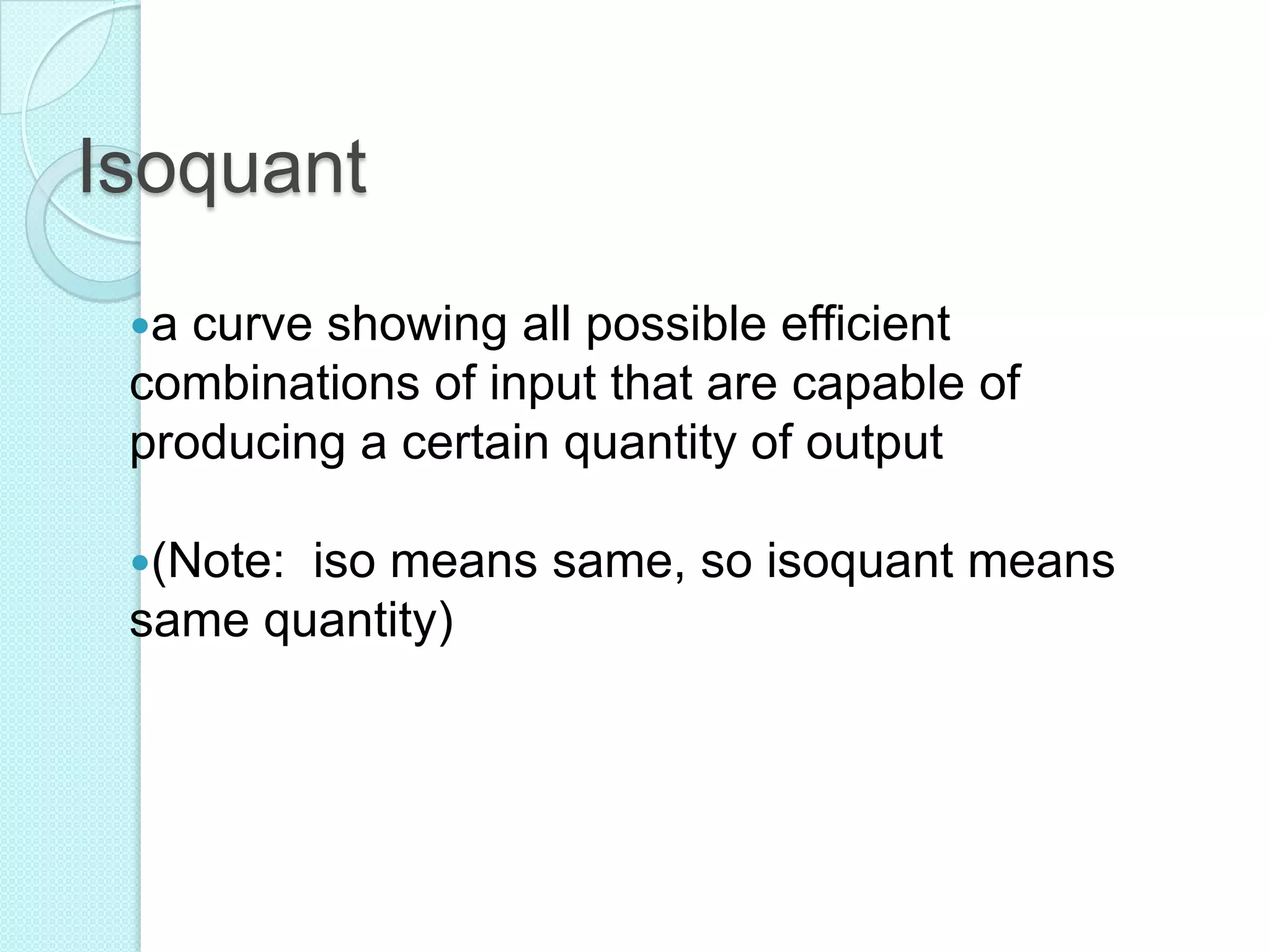 Isoquant
a

curve showing all possible efficient
combinations of input that are capable of
producing a certain quantity of output
(Note:

iso means same, so isoquant means
same quantity)

 