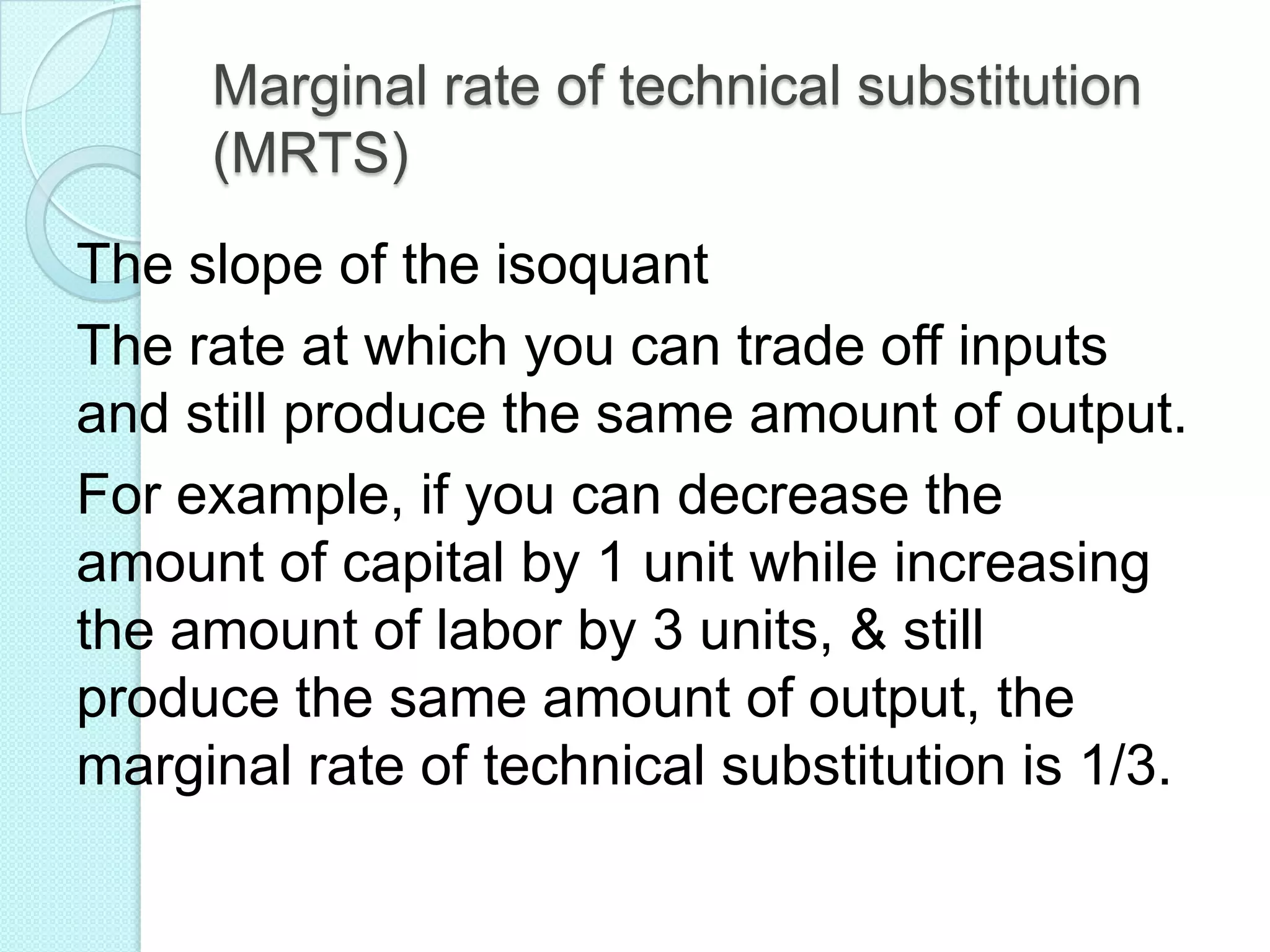 Marginal rate of technical substitution
(MRTS)
The slope of the isoquant
The rate at which you can trade off inputs
and still produce the same amount of output.
For example, if you can decrease the
amount of capital by 1 unit while increasing
the amount of labor by 3 units, & still
produce the same amount of output, the
marginal rate of technical substitution is 1/3.

 