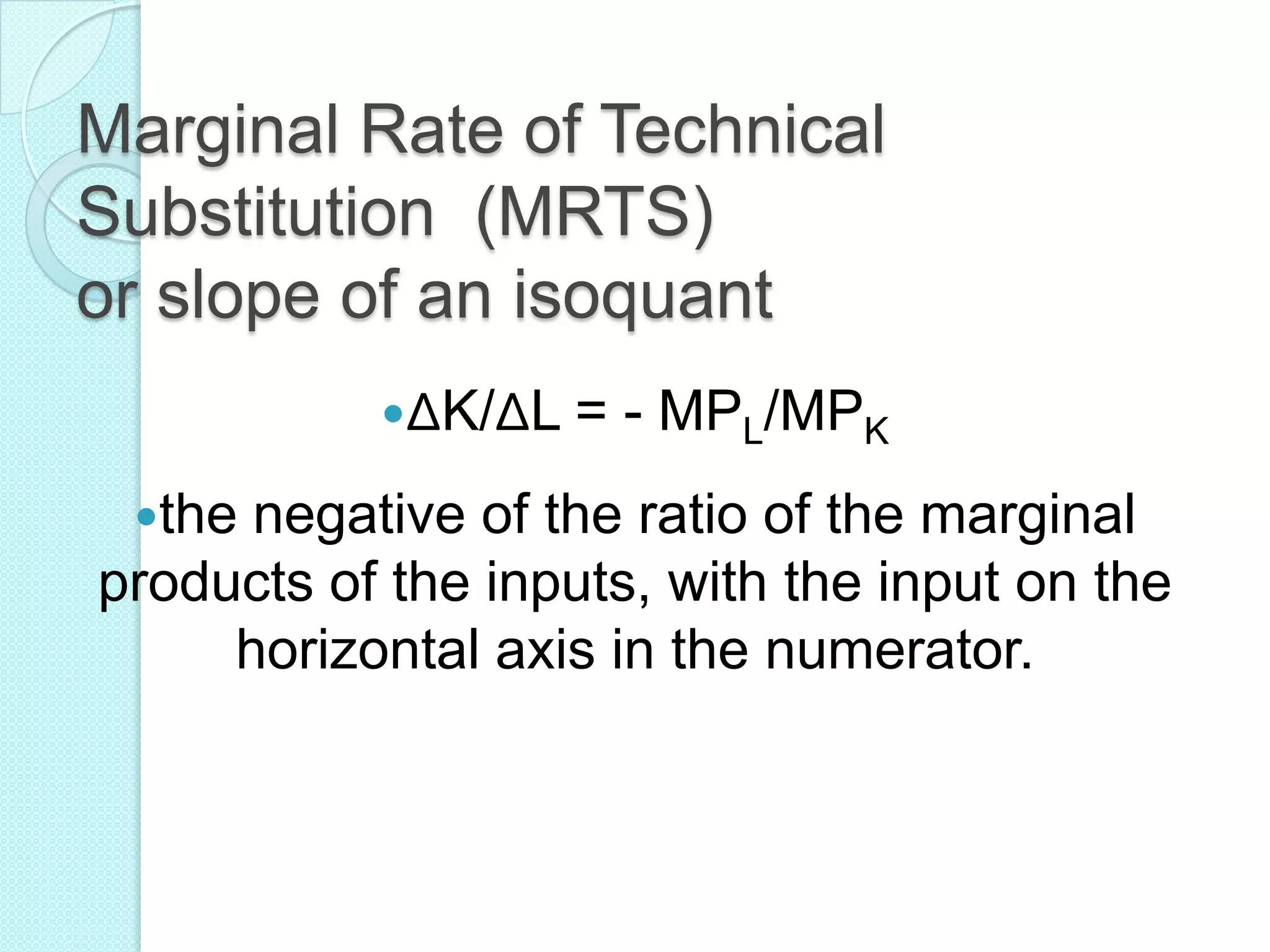 Marginal Rate of Technical
Substitution (MRTS)
or slope of an isoquant
ΔK/ΔL =
the

- MPL/MPK

negative of the ratio of the marginal
products of the inputs, with the input on the
horizontal axis in the numerator.

 