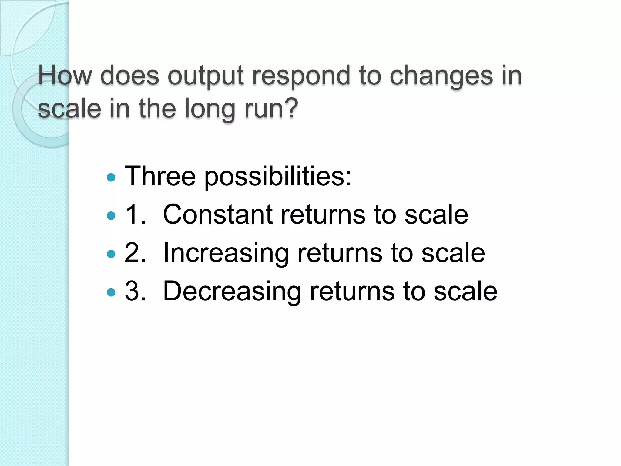 How does output respond to changes in
scale in the long run?
Three possibilities:
 1. Constant returns to scale
 2. Increasing returns to scale
 3. Decreasing returns to scale


 