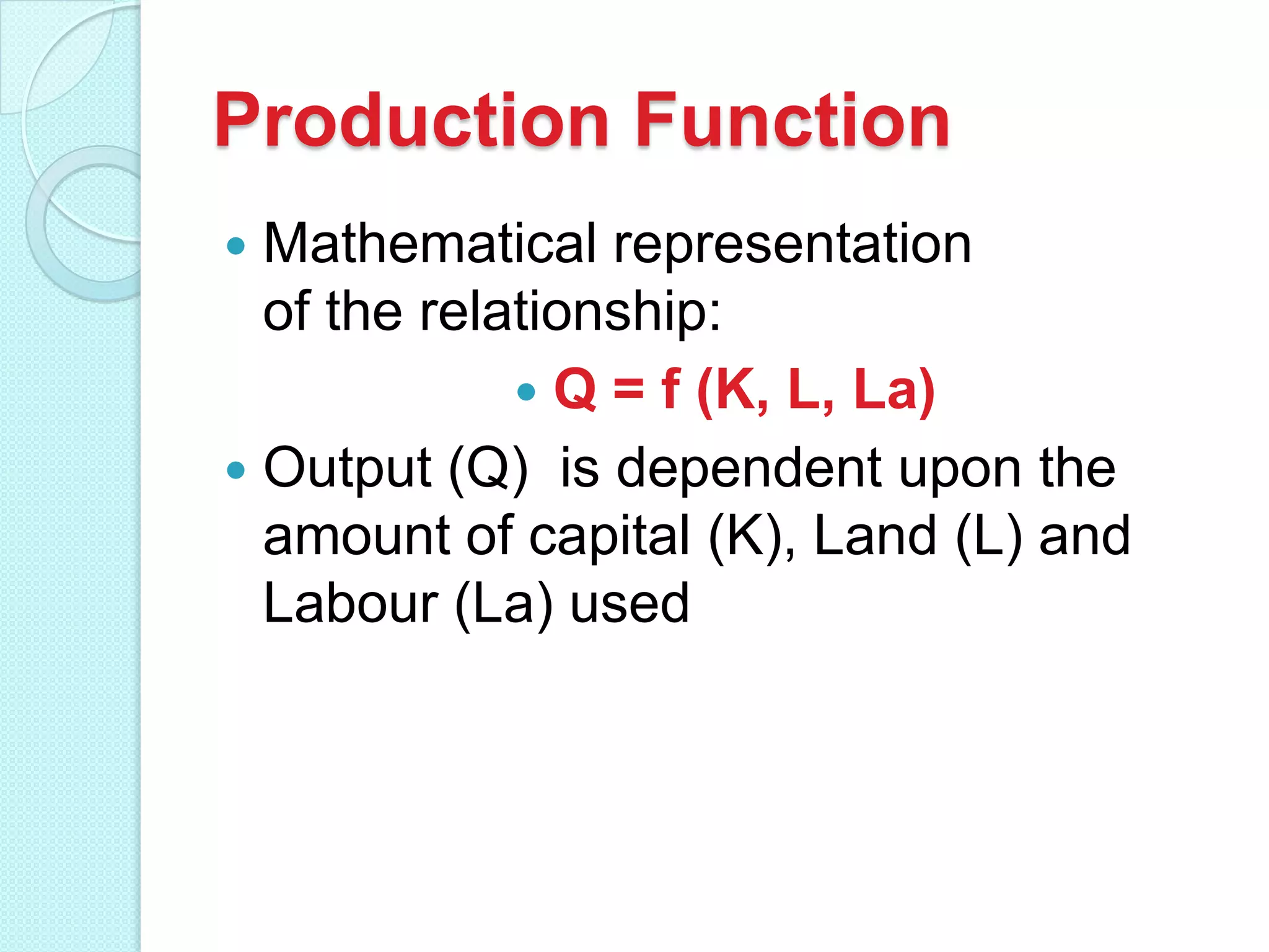 Production Function
Mathematical representation
of the relationship:
 Q = f (K, L, La)
 Output (Q) is dependent upon the
amount of capital (K), Land (L) and
Labour (La) used


 