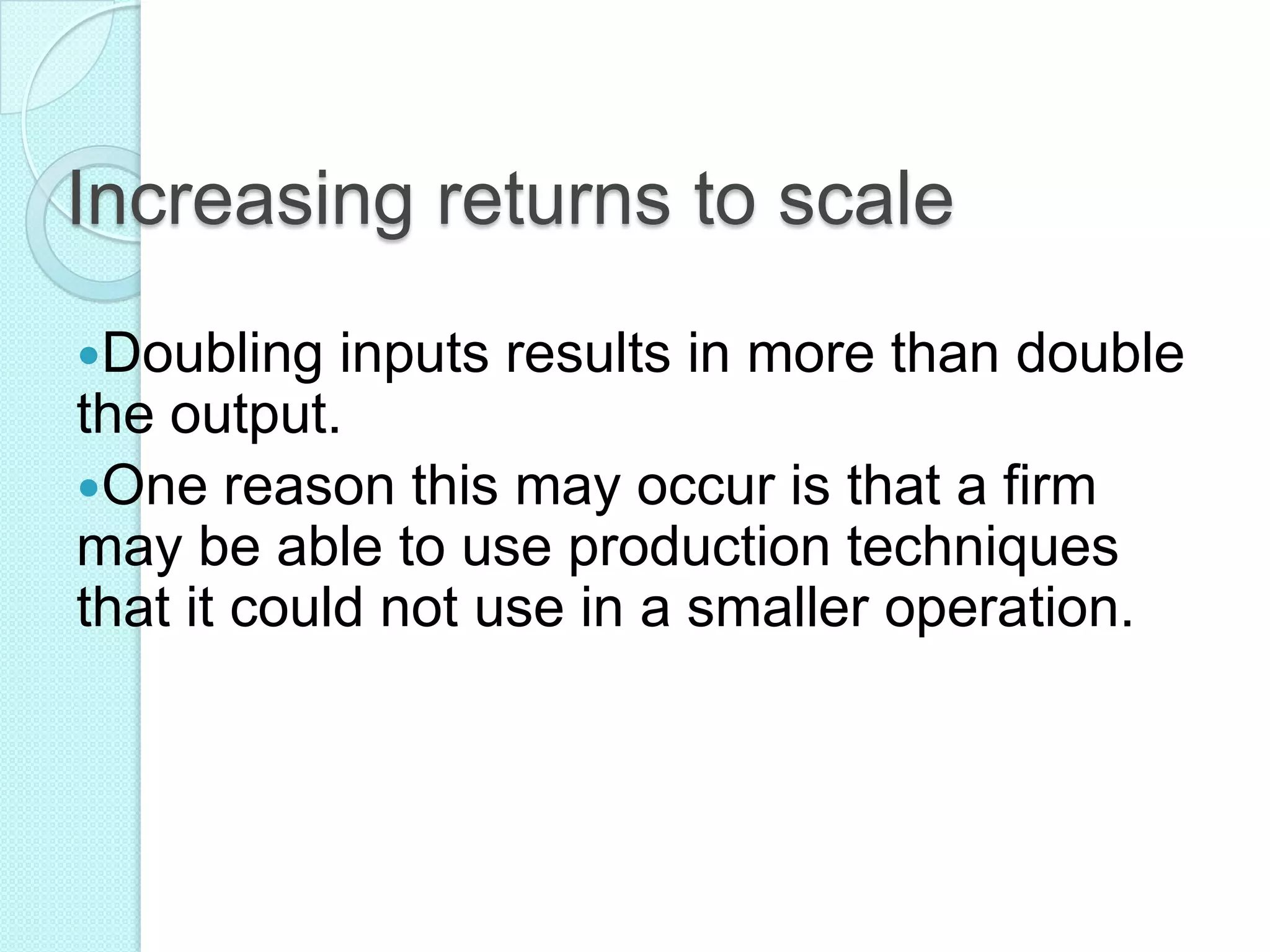 Increasing returns to scale
Doubling

inputs results in more than double
the output.
One reason this may occur is that a firm
may be able to use production techniques
that it could not use in a smaller operation.

 