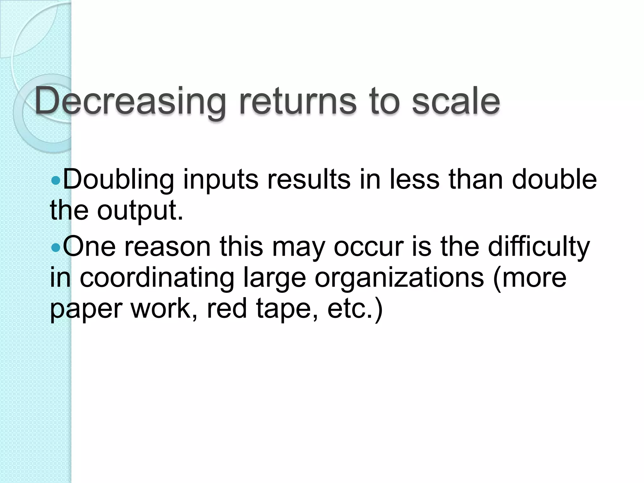 Decreasing returns to scale
Doubling

inputs results in less than double
the output.
One reason this may occur is the difficulty
in coordinating large organizations (more
paper work, red tape, etc.)

 